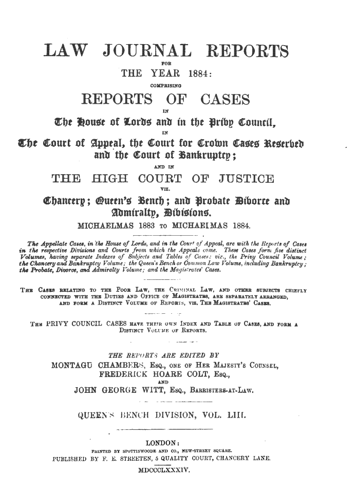handle is hein.journals/lawjrnl289 and id is 1 raw text is: 





LAW    OURNAL RPORTS

              THE YEAR 1884:
                    COMPRISING


REPORTS OF
                   IN


CASES


~be ou~eof   ~O     an-,b in W1i  -rb - S0111161


anbtb0curt   ofr'rut~


THE HIGH


COURT


OF JUSTICE


        ~b neery; suren's    andb   anb ~rbate     iterre anb
                     9 kmirattp,   thi ions.
             MICHAELMAS        1883 To MICHAEIMAS 1884.

  The Appellaie Cae, in the House of Lords, and in the Court of Appeal, are with the Reports of Cases
ic      eti Diis     an d  ors from which the Appeals come. These Cases fo  e distinct
Volu  ,  ing sae  Idee of Subjects and Tables of Cues: viz., the Privy Council Volume;
  tCh              Volume; the Queen's Rench or Common Law Volume, including Bankruptcy;
                 t   alty lolume; and the Magisrate' Cases.

Tas CASES BRWH7,    TO THE PooR LAW, TRE CRiNHYAL LAW, AND OTHER SUBJECTS CHIEFLY
     CONNIRTED WITH THE DUTIES AND OFFICE OF MAISTERTe, ARE SEPARATELY ARRANGED,
         Ann r  A DIsTIrct VOLUME OF REPORIs, VIz.   GISTATES' CASES.


   THE PRIVY COUNCIL CASES HAVE THETR OWN I-DEX AND TABLE OF CASES, AND FORM A
                       DISTINCT Vo LU Ior REroRTS.


                    THE  REPoRT3 ARE EDITED BY
       MONTAGU    CHAMBERS,   ESQ., oNE OF HER MAJESTY'S COUNSEL,
                  FREDERICK HOARE COLT, ESQ.,
                                AND)
             JOHN  GEORGE   WITT,  EQ., BARRISTERS-AT-LAW.


             QUEEN'    HENCH   DIVISION,  VOL.  LIH.


                             LONDON:
                 PRINTED BY SPOTTISWOODE AND CO., NEW-STREET SQUARE.
        PUBLISHED BY F. E. STREETEN, 5 QUALITY COURT, CHANCERY LANE.
                           MDCCOLXXXIV,


~court oAfV)


