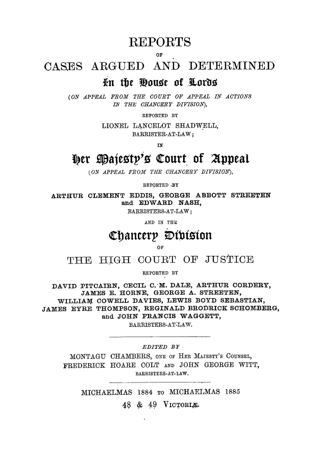 handle is hein.journals/lawjrnl295 and id is 1 raw text is: 




                  REPORTS
                        OF

CASES ARGUED AND DETERMINED

             *11 tihe Vouss of KLoAW~

     (0N APPEAL FROM THE COURT OF APPEAL IN ACTIONS
               IN THE CHANCERY DIVISION),
                     REPORTED BY
            LIONEL LANCELOT SHADWELL,
                   BARRISTER-AT-LAW;
                        IN

      per galcetv'     Court of Appeal
          (ON APPEAL FROM THE CHANCERY DIVISION),

                     REPORTED ,BY

  ARTHUR CLEMENT EDDIS, GEORGE ABBOTT STREETEN
                and EDWARD NASH,
                  BARRISTERS-AT-LAW;
                     AND IN THE

              C14ancerp ;Dbizton
                        OF

     THE HIGH COURT OF JUSTICE
                     REPORTED BY

  DAVID PITCAIRN, CECIL C.-M. DALE, ARTHUR CORDERY,
        JAMES E. HORNE, GEORGE A. STREETEN,
   WILLIARX COWELL DAVIES, LEWIS BOYD SEBASTIAN,
JAMES EYRE THOMPSON, REGINALD BROIRICK SCHOMBERG,
            and JOHN FRANCIS WAGGETT,
                  BARRISTERS-ATLAW.


                     EDITED BY
      MONTAGU CHAMBERS, ONE OF HER MAJESTY'S COUNSEL,
    FREDERICK HOARE COLT AND JOHN GEORGE WITT,
                   BARRISTERS-AT-LAW.


        MICHAELMAS 1884 TO MICHAELMAS 1885

                 48 & 49 VICTORN.


