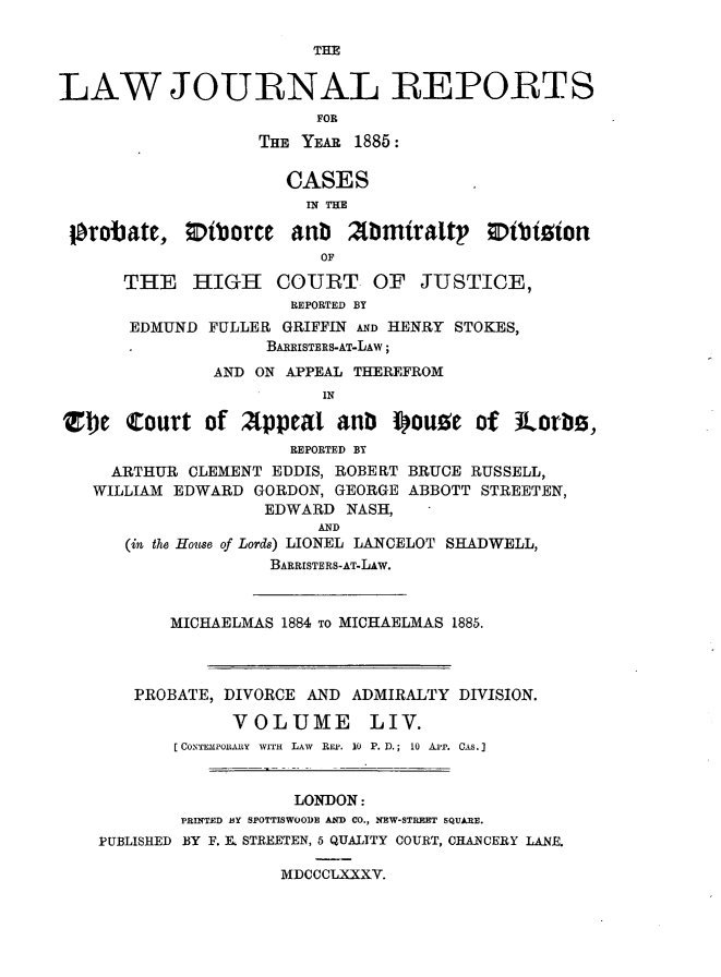 handle is hein.journals/lawjrnl296 and id is 1 raw text is: 

                        THE


LAW JOURNAL REPORTS
                         FOR
                   THE YEAR 1885:

                      CASES
                        IN THE

 probate, 0iborce aub       2Minraltp    0ibition
                         OF

      THE HIGH COURT OF JUSTICE,
                      REPORTED BY
       EDMUND FULLER GRIFFIN AND HENRY STOKES,
                    BARRISTERS-AT-LAW;
               AND ON APPEAL THEREFROM
                         IN

Ztbe Court of 2(ppeat anb iou.e of Jlorb,
                      REPORTED BY
     ARTHUR CLEMENT EDDIS, ROBERT BRUCE RUSSELL,
   WILLIAM EDWARD GORDON, GEORGE ABBOTT STREETEN,
                    EDWARD NASH,
                         AND
      (in the House of Lords) LIONEL LANCELOT SHADWELL,
                    BARRISTERS-AT-LAW.



           MICHAELMAS 1884 TO MICHAELMAS 1885.




       PROBATE, DIVORCE AND ADMIRALTY DIVISION.

                 VOLUME       LIV.
           [COINTTE P0JI.&Y  WITH  LAW  RF.P.  10  P. D.;  10  A p.  CR. .


                       LONDON:
            PRINTED BY SPOTTISWOODE AND CO., NEW-STREET SQUARE.
    PUBLISHED BY F. R STREETEN, 5 QUALITY COURT, CHANCERY LANE.

                     MDCCCLXXXY.


