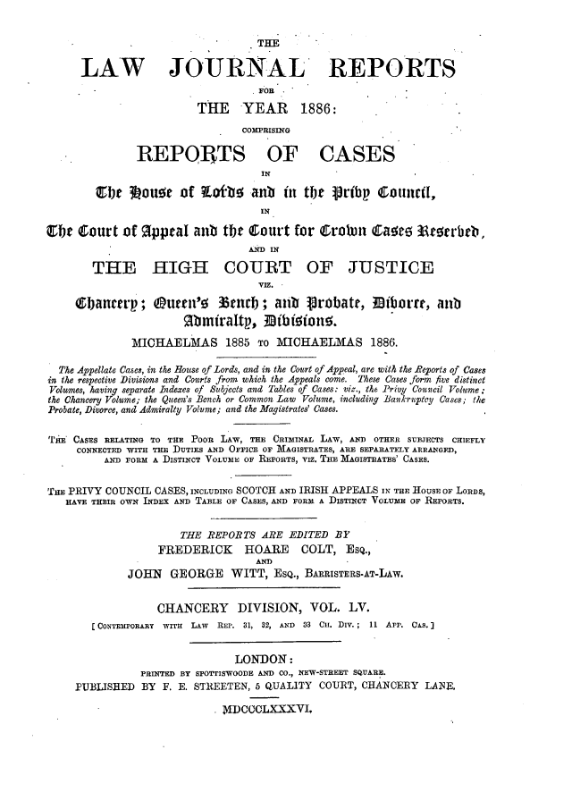 handle is hein.journals/lawjrnl298 and id is 1 raw text is: 


                                   THE


      LAW JOURNAL REPORTS
                                   FOR

                         THE YEAR 1886:

                                COMPRISING

               REPOjTS OF CASES
                                   IN

        ebe ILouot of zofbe anb        in tlr pribp Cotturt,
                                   IN

Oir Court of Rppral anub the Court for Croban Caetm 33tarbb,
                                 AND IN

        THE HIGH COURT OF JUSTICE
                                   VIZ.
     (&banter     O; utcn'   %tncb ; anb   Probate,    Iborrt, atib
                      Rbmiraftp., Dfbieione;.

              MICHAELMAS 1885 TO MICHAEIMAS 1886.

  The Appellate Cases, in the Rouse of Lords, and in the Court of Appeal, are with the Reports of Cases
in the respective Divisions and Courts from which the Appeals come. These Cases form five distinct
Volumes, having separate Indexes of Subjects and Tables of Cases: viz., the Privy Counicil Volume :
the Chancery Volume; the Queen's Bench or Common Law Volume, including Bankruptcy Cases; the
Probate, Divorce, and Admiralty Volume; and the Magistrates' Cases.


T'IE CASES RELATING TO THE POOR LAW, THE CRImINAL LAW, AND OTHER SUBJECTS CHIEFLY
     CONNECTED WITH THE DUTIES AND OFFICE OF MAGISTRATES, ARE SEPARATELY ARRANGED,
          AND FORM A DISTINCT VOLUME OF REPORTS, viz. TIE MIAGISTRATES' CASES.


Tim PRIVY COUNCIL CASES, INCLUDING SCOTCH AND IRISH APPEALS IN THE HOUSE OF LoRDS,
   HAVE THEIR OWN INDEX AND TABLE OF CASES, AND FORM A DISTINCT VOLUME OF REPORTS.


                      THE REPORTS ARE EDITED BY
                  FREDERICK     HOARE     COLT, ESQ.,
                                  AND
             JOHN GEORGE WITT, ESQ., BARRISTERS-AT-LAW.


                  CHANCERY DIVISION, VOL. LV.
       [CONTEMPORARY WITH LAW REP. 31, 32, AND 33 Cu. DiV.; 11 APP. CAS.]


                               LONDON:
               PRINTED BY SFOTTISWOODE AND CO., NEW-STREET SQUARE.
     PUBLISHED BY F. E. STREETEN, 5 QUALITY COURT, CHANCERY LANE.

                             NDCCCLXXXVI,


