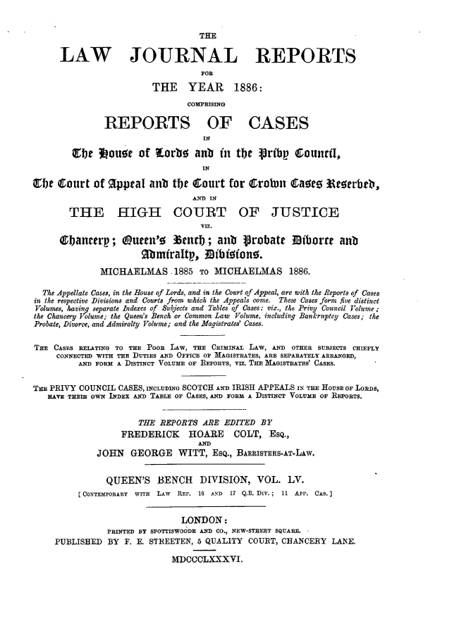 handle is hein.journals/lawjrnl299 and id is 1 raw text is: 


                                   THE

      LAW JOURNAL REPORTS
                                   FOR

                         THE YEAR 1886:
                                COMPRISING

               REPORTS OF CASES
                                   IN
         fle   ou~e of i or       anb  in tbe   rb j    ;ountl,

                                   IN

ebt court of %ppeal anb the court for Crolom           aoro 3terbeb,
                                 AN2-D IN

        THE HIGH COURT OF JUSTICE
                                   VIZ.
      ebanctrp;      uecn' e   terb ; anb   Probate    Miborre anb
                       Mibraltp, Migfono.

              MICHAELMAS 1885 TO MICHAELMAS 1886.

  The Appellate Cases, in the House of Lords, and in the Court of Appeal, are with the Reports of Cases
in the respective Divisions and Courts from which the Appeals come. These Cases form five distinct
Volumes, having separate Indexes of Subjects and Tables of Cases: viz., the Privy Council Volume;
the Chancery Volume; the Queen's Bench or Common Law Volume, including Bankruptcy Cases; the
Probate, Divorce, and Admiralty Volume; and the Magistrates' Cases.


THE CASES RELATING TO THE POOR LAW, THE CRIMINAL LAW, AND OTHER SUBJECTS CHIEFLY
     CONNECTED WITH THE DUTIES AND OFFICE OF M1AGISTRATES, ARE SEPARATELY ARRANGED,
          AND FORM A DISTINCT VOLUME OF REPORTS, VIZ. THE MAGISTRATES' CASES.


THE PRIVY COUNCIL CASES, INCLUDING SCOTCH AND IRISH APPEALS IX THE HOUSE OF LORDS,
   HAVE THEIR OWN INDEX AND TABLE OF CASES, AND FORM A DISTINCT VOLUME OF REPORTS.


                      THE REPORTS ARE EDITED BY
                  FREDERICK HOARE COLT, ESQ.,
                                  AND
             JOHN GEORGE WITT, ESQ., BARRISTERS-AT-LAW.


               QUEEN'S BENCH DIVISION, VOL. LV.
         (CONTEMPORARY WITH LAW  REP. 16 AND 17 Q.B. DiV.; 11 APP. CAS.


                               LONDON:
               PRINTED BY SPOTTISWOODE AND CO., NEW-STREET SQUARE.
     PUBLISHED BY F. E. STREETEN, 5 QUALITY COURT, CHANCERY LANE.

                             MDCCCLXXXVI.


