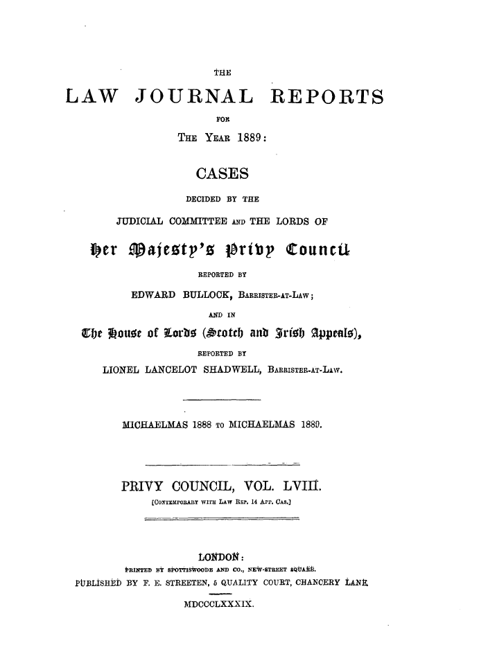 handle is hein.journals/lawjrnl315 and id is 1 raw text is: 







LAW JOURNAL REPORTS
                        FOI

                  THE YEAR 1889:


                     CASES

                   DECIDED BY THE

        JUDICIAL COMMITTEE AND THE LORDS OF


    f     'er .alcotp'0   1ortbp   Councul

                     REPORTED BY

          EDWARD BULLOCKp BARRISTER-AT-LAW;

                       AND IN

   irbe looure of t.orbe (Oroteb anb 3rib appeats),
                     REPORTED BY
      LIONEL LANCELOT SHADWELL, BARRISTER-AT-LAw.


MICHAELMAS 1888 To MICHAELMAS 1889.





PRIVY   COUNCIL, VOL. LVIII.
     [COMEMPO A Y WTr LAW REP. 14 A-Pi. CAs,


                    LoNDON :
        IfRINTED BY SIBOTTISWOODE AND CO., NEW-STREET &QbAAN.
PIJBLISHED BY F. E. STREETEN, 6 QUALITY COURT, CHANCERY LANX.

                  MDCCCLXXXIX.


