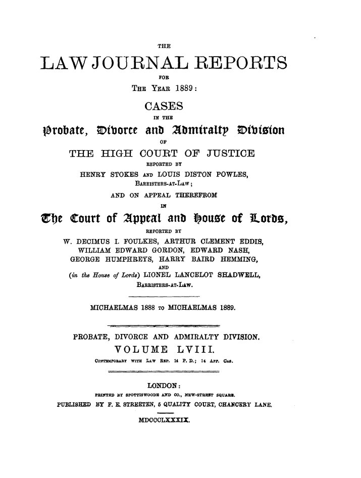 handle is hein.journals/lawjrnl316 and id is 1 raw text is: 




                        THE

LAW JOURNAL REPORTS

                   THE YEAR 1889:


                     CASES
                       IN THE

 orobate,   Diborce anb Xbmtraltp       Otbiston
                         OF
      THE HIGH COURT OF JUSTICE
                      REPORTED BY
        HENRY STOKES AND LOUIS DISTON POWLES,
                   BAREISTERS-AT.LAw;
              AND ON APPEAL THEREFROM
                         IN

Tbe Court of Appeal anb fouse of lLorb0s,
                      REPORTED BY
     W. DECIMUS I. FOULKES, ARTHUR CLEMENT EDDIS,
        WILLIAM EDWARD GORDON, EDWARD NASH,
      GEORGE HUMPHREYS, HARRY BAIRD HEMMING,
                        AND
      (in the Howe of Lords) LIONEL LANCELOT SHADWELL,
                    BARRISTERS-AT-LAW.


          MICHAELMAS 1888 To MICHAELMAS 1889.



       PROBATE, DIVORCE AND ADMIRALTY DIVISION.

               VOLUME       LVIII.
           Co~ymmpoRAJY  wITH  LAw  BsP. 14 P.D.; 14 APp. 0.


                      LONDON :
           PRnTRD BY SPOTTISWOODE AND CO., NEW-STMOT SQUARE.
   PUBLISHED BY F. X. STREETEN, 6 QUALITY COURT, CHANCERY LANE.

                    MDCCCLXXXIX.


