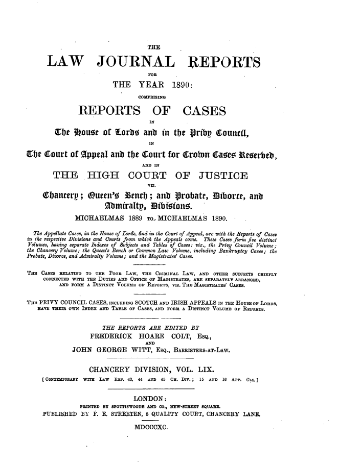 handle is hein.journals/lawjrnl317 and id is 1 raw text is: 





                                   THE

      LAW JOURNAL REPORTS
                                   FOR
                         THE YEAR         1890:

                                COMPRISING

               REPORTS OF CASES
                                   IN

        Qebt 3ouoc of orbe anb in tbt Pribp Counctl,
                                   IN
 L:tC court of   appeal anb tbe court for Q;rotun &;a~e. !lc~erbeb,

                                 ADIN
        THE HIGH COURT OF JUSTICE

                                   VIE.

     Obanterp; Ourtn'o       3nrb ; antb  Probate, 0borre, anb
                      Zbmiraltp., NIDb rono.

              MICHAELMAS 1889 TO. MICHAELMAS 1890.

  The Appellate Cases, in the House of Lords, dnd in the Court of Appeal, are with the Reports of Case*
in the respective Divisions and Courts from which the Appeals come. These Cases form five distinct
Volumes, having separate Indexes of Subjects and Tables of Cases: viz., t& Privy Council Volnme;
the Chancery Volume; the Queen's Bench or Common Law Volume, including Bankruptcy Cases; the
Probate, Divorce, and Admiralty Volume; and the Magistrates' Cases.

TEB CASES RELATING TO THE PooR LAW, THE CRIMINAL LAW, AND OTHER SUBJECTS CHIEFLY
     CONNECTED WITH THE DUTIES AN]) OFFICE OF MAGISTRATES, ARE SEPARATELY ARRANGED,
         AND FORM A DISTINCT VOLUME or REPORTS, VIZ. THE MAGISTRATES' CASES.


THE PRIVY COUNCIL CASES, INCLUDING SCOTCH AND IRISH APPEALS IN THE HOUSE OF LORDS,
   HAVE THEIR OWN INDEX AND TABLE OF CASES, AND FORM A DISTINCT VOLUME OF REPORTS.


                      THE REPORTS ARE EDITED BY
                  FREDERICK HOARE COLT, ESQ.,
                                  AND
             JOHN GEORGE WITT, ESQ., BARRISTERS-AT-LAw.


                  CHANCERY DIVISION, VOL. LiX.
    [CONTEMPORARY WITH LAW  REP. 43, 44 AND 45 CH. DIV.; 15 AND 16 APP. CAS.


                               LONDON:
               PRINTED BY SPOTTISVOODE AND CO., NEW-STREET SQUARE.
    PUBLIHED B31 F. E. STREETEN, 6 QUALITY COURT, CHANCERY LANE.

                               MDCCCXC.


