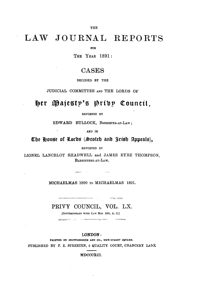 handle is hein.journals/lawjrnl323 and id is 1 raw text is: 




                        THE

LAW JOURNAL REPORTS

                        FOR

                  THE YEAR 1891:


                     CASES

                     DECIDED BY THE

         JUDICIAL COMMITTEE AND THE LORDS Oil

    i r Majemtp's Ot~r'p Councit,


                     REPORTED BY

           EDWARD BULLOCK, BARRISTER-AT-LAW;

                       AND IN

   C1be 3ou~e of Lorb (9otcb anb 3rib   ippeatz),

                     REPORTED BY
LIONEL LANCELOT SHADWELL and JAMES EYRE THOMPSON,
                   BARRISTERS-AT-LAW.




         MICHAELMAS 1890 TO MICHAELMAS 1891.




         PRIVY    COUNCIL, VOL. LX.
              [C0, Tn oRAa ny WITH LAW REP. 1891, A. C.]




                     LONDON:
          FRINTED BY SPOTTISWOODR AND CO., NEW-STREET SQUARE.
  PUBLISHED BY F. E. STREETEN, 5 QUALITY COURT, CHANCERY LANK

                     MDCCCXCI.


