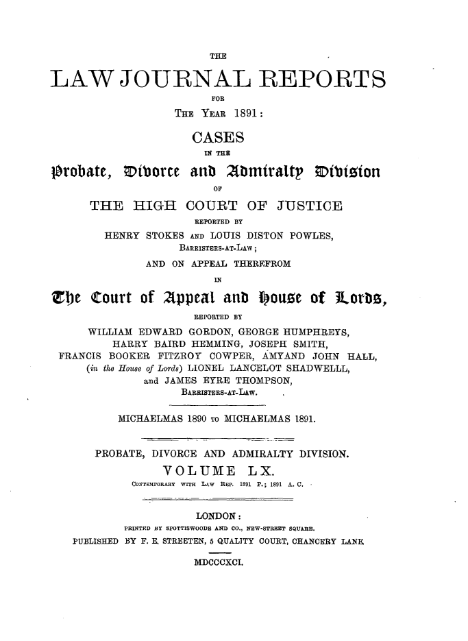 handle is hein.journals/lawjrnl324 and id is 1 raw text is: 



THE


LAW JOURNAL REPORTS
                         FOR
                   THE YEAR 1891:

                      CASES
                      IN THE

Orobate, Otborce anb       Armiralt     Otbiion
                         OF

      THE HIGH COURT OF JUSTICE
                      REPORTED BY
        HENRY STOKES AND LOUIS DISTON POWLES,
                    BARRISTERS-AT-LAW;
               AND ON APPEAL THEREFROM
                         IN

Zbe Court of Appeal anb Iouze of iLorbs,
                      REPORTED BY
      WILLIAM EDWARD GORDON, GEORGE HUMPHREYS,
         HARRY BAIRD HEMMING, JOSEPH SMITH,
 FRANCIS BOOKER FITZROY COWPER, AMYAND JOHN HALL,
      (in the House of Lords) LIONEL LANCELOT SHADWELLL,
              and JAMES EYRE THOMPSON,
                    BARRISTERS-AT-LAw.

          MICHAELMAS 1890 TO MICHAELMAS 1891.


       PROBATE, DIVORCE AND ADMIRALTY DIVISION.

                 VOLUME       LX.
            CONTHIPORARY WITH LAW R EP. 1891 P.; 1891 A. C.


                      LONDON:
           PRINTED BY SPOTTISWOODE AND CO., NEW-STRFT SQUARE.
   PUBLISHED BY F. E. STREETEN, 5 QUALITY COURT, CHANCERY LANE

                      MDCCCXCI.


