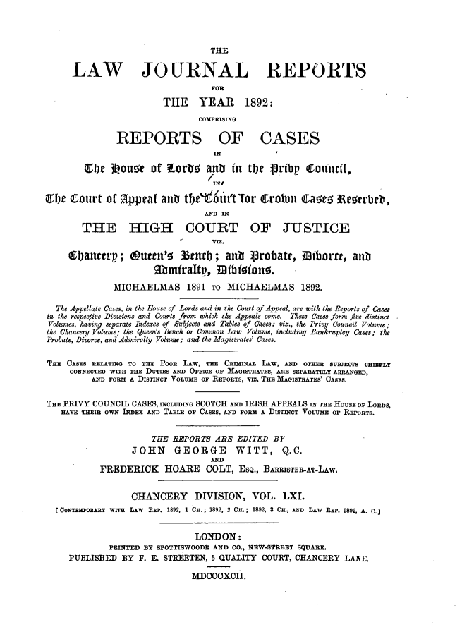 handle is hein.journals/lawjrnl325 and id is 1 raw text is: 




                                  THE


     LAW JOURNAL REPORTS
                                  FOR

                        THE YEAR 1892:
                                COMPRISING

               REPORTS OF CASES
                                   IN

        Ely  34ou1 5  of   orbo anb    i  tbt Vribp Council,
                                   INI
 fjw IIourt of   ?ppcal anb tfw'   6ut'tTor   trobuon E1a e     rrb,

                                 AND 11

       THE HIGH COURT OF JUSTICE
                                  VIZ.
     Gbaute p;      uer'    15tncb; aun   Probatt, 3iborra, aub
                      Rb~miraltp, IfBf!5on5.

              MICHAELMAS 1891 TO MICHAELMAS 1892.

  The Appellate Cases, in the House of Lords and in the Court of Appeal, are with the Reports of Cases
in the respective Divisions and Courts from which the Appeals come. These Cases form five distinct
Volumes, having separate Indexes of Subjects and Tables of Cases: viz., the Privy Council Volume;
the Chancery Volume; the Queen's Bench or Common Law Volume, including Bankruptcy Cases; the
Probate, Divorce, and Admiralty Volume; and the Magistrates' Cases.


THE CASES RELATING TO THE POOR LAW, TBE CRIMINAL LAW, AND OTHER SUBJECTS CHIEFLY
     CONNECTED WITH THE DUTIES AND OFFICE OF MAGISTRATES, ARE SEPARATELY ARRANGED,
         AND FORM A DISTINCT VOLUME OF REPORTS, VIz. THE MAGISTRATES' CASES.


THE PRIVY COUNCIL CASES, INCLUDING SCOTCH AND IRISH APPEALS IN THE HOUSE OF LORDS,
   HAVE THEIR OWN INDEX AND TARLT OF CASES, AND FORM A DISTINCT VOLUME OF REPORTS.


                      THE REPORTS ARE EDITED BY
                  JOHN     GEORGE      WITT, Q.C.
                                  AND
           FREDERICK HOARE COLT, ESQ., BARRISTER-AT-LAw.


                  CHANCERY DIVISION, VOL. LXI.
  [oNTEHPORARY WITH LAW BEP. 1892, 1 Cu.; 1892, 2 Cu.; 1892, 3 CIH., AND LAW REP. 1892, A. 0.


                               LONDON:
             PRINTED BY SPOTTISWOOD19 AND CO., NEW-STREET SQUARE.
     PUBLISHED BY F. E. STREETEN, 5 QUALITY COURT, CHANCERY LANE,

                              MDCCCXCII.


