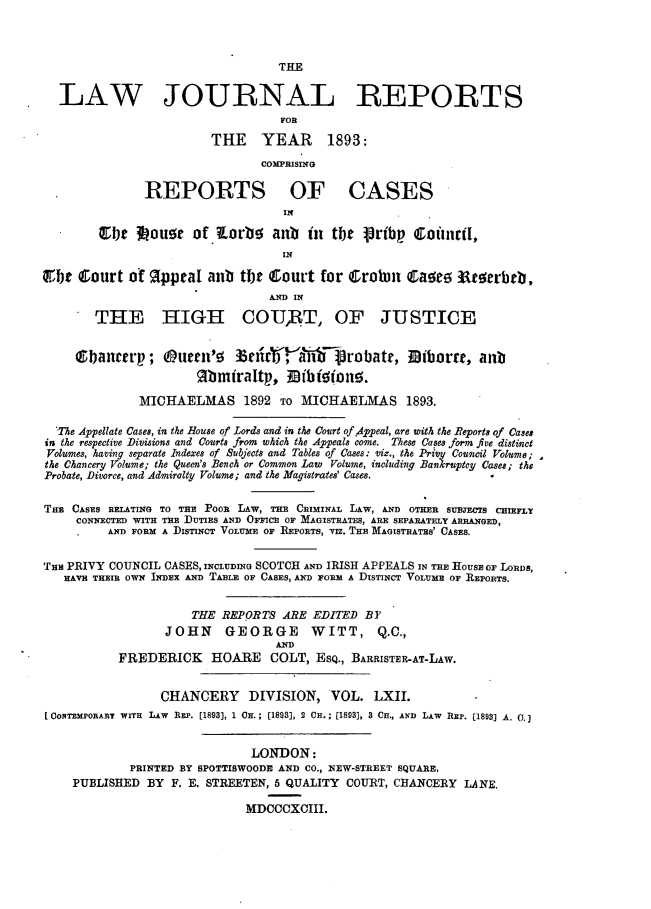 handle is hein.journals/lawjrnl329 and id is 1 raw text is: 



                                  THE


  LAW JOURNAL REPORTS
                                  FOR

                        THE YEAR         1893:
                                COMPRISING

               REPORTS OF CASES
                                   IN

        ebt   Iou!e   of lorbo anb    in  tbtt  ribp   oinrfl,
                                   IN

Qr,bt Court of OpptaI aub tlbt Court for Crobin caag 3at rbrb,
                                 AND IN
        THE HIIGHt COURT, OF JUSTICE



     Qbanrtrp;      uren'533   irV',Y'Fa']robatr, ]Biborrt, anb
                      %bmtraltp, -Bibio~nn.

              MICHAELMAS 1892 TO MICHAELMAS 1893.

  'The Appellate Cases, in the House of Lords and in the Court of Appeal, are with the Reports of Cases
in the respective Divisions and Courts from which the Appeals come. These Cases form five distinct
Volumes, having separate Indexes of Snbjects and Tables of Cases: viz., the Privy Council Volume;
the Chancery Volume; the Queen's Bench or Common Law Volume, including Bankruptcy Cases; the
Probate, Divorce, and Admiralty Volume; and the Magistrates' Cases.

Tl E CASES RATING TO THE POOR LAW,   CRIMINAL LAW, AND OTER SUBFCTS CHIELY
     CONIECTED WITH THE DUTIES AND OFFICE OF MAGISTRATES, ARE SEPARATELY ARRANGED,
         AND FORM A DISTINCT VOLUME OF REPORTS, viz. THE MAGISTRATES' CASES.


THI PRIVY COUNCIL CASES, INCIUDING SCOTCH AND IRISH APPEALS IN THE HousE OF LORDS,
   HAVE THEIR OWN INDEX AND TABLE OF CASES, AND FORM A DISTINCT VOLUME OF REPORTS.


                      THE REPORTS ARE EDITED BY
                  JOHN    GEORGE       WITT, Q.C.,
                                  AND
           FREDERICK HOARE COLT, ESQ., BARRISTER-AT-LAw.


                 CHANCERY DIVISION, VOL. LXII.
[ ONTEMPORARY WITR LAW REP. [1893], 1 OH.; [1883], 2 CR.; [1893], S CH., AND LAW REP. [1893] A. O.]


                              LONDON:
             PRINTED BY SPOTTISWOODE AND CO., NEW-STREET SQUARE.
    PUBLISHED BY F. E. STREETEN, 5 QUALITY COURT, CHANCERY LANE.

                             MDCCCXCIII.


