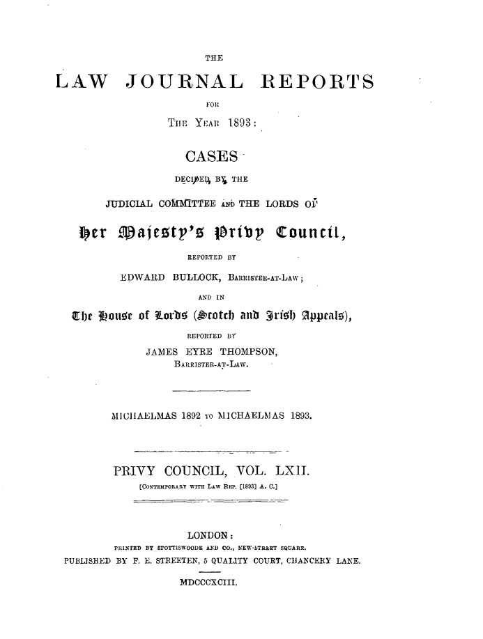 handle is hein.journals/lawjrnl331 and id is 1 raw text is: 




                        THE


LAW JOURNAL REPORTS



                  TImE Yi, AI 1893:


                     CASES 

                   DECI)bEPJ B j THE

        JUDICIAL COMMITTEE AlNb THE LORDS 011


    p~er ,ajeztp'z tPribp Council,

                     REPORTED BY

          EDWARD BULLOCK, BARIS'rER-Ar-LAw;

                       AND IN

   Qlbte 3bou10 of KLorb!5 (&r'otd) anb grtijb OppraI!),
                     REPORTED Iff

               JAMES EYRE THOMPSON,
                   BARRISTER-AT-LAW.




         MICIIAELMAS 1892 'ro MICHAELMAS 1893.




         PRIVY   COUNCIL, VOL. LXII.
             [CONTEMPORARY WITH LAw REP. [1893] A. C.]




                     LONDON:
         PRINTED By arOT1SWOODE AND CO., NEW-STRkET SQUARE.
 PUBLISHED BY F. E. STREETEN, 5 QUALITY COURT, ChANCERY LANE.

                    MDCCCXCIII.



