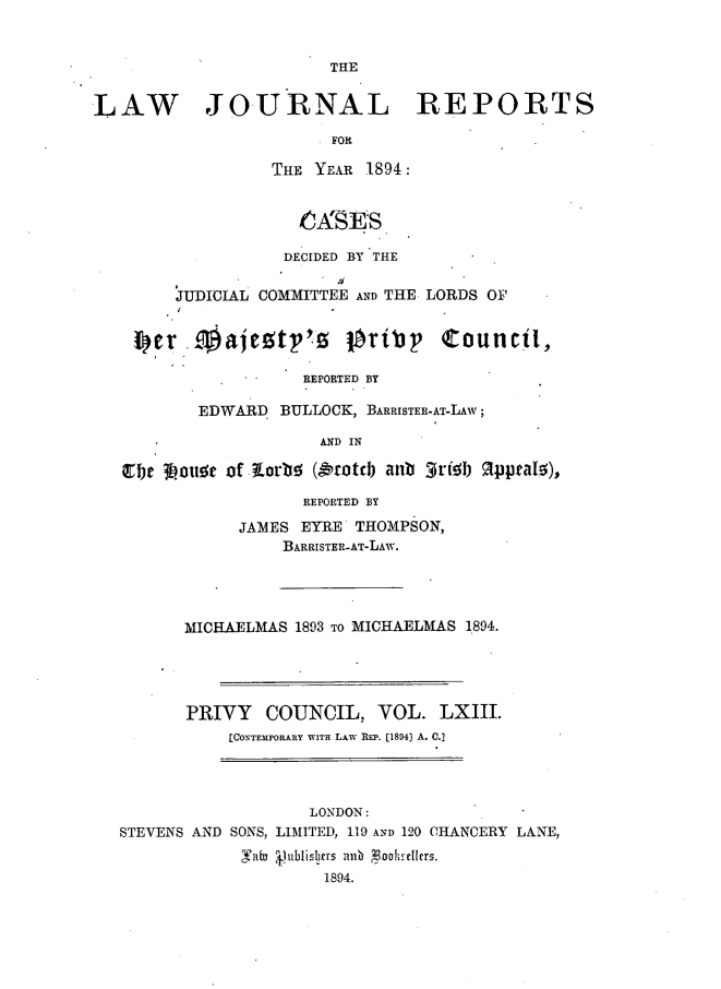 handle is hein.journals/lawjrnl336 and id is 1 raw text is: 


                         THE


LAW JO.URNAL REPORTS

                         FOR

                   THE YEAR 1894:


                       A'rSES


                    DECIDED BY THE


         JUDICIAL COMMITTEE AND THE LORDS O1F




                      REPORTED BY

           EDWARD BULLOCK, BARRISTER-AT-LAW;

                        AND IN



                      REPORTED BY

               JAMIES EYRE THOMPSON,
                    BARRISTER-AT-LAW.




          MICHAELMAS 1893 TO MICHAELMAS 1894.





          PRIVY COUNCIL, VOL. LXIII.
              [CONTEMPORARY WITH LAW REP. [1894) A. C.]




                       LONDON :
   STEVENS AND SONS, LIMITED, 119 AND 120 CHANCERY LANE,
                V'anf  Jublislbrrs znm ooLelfrm.
                        1894.


