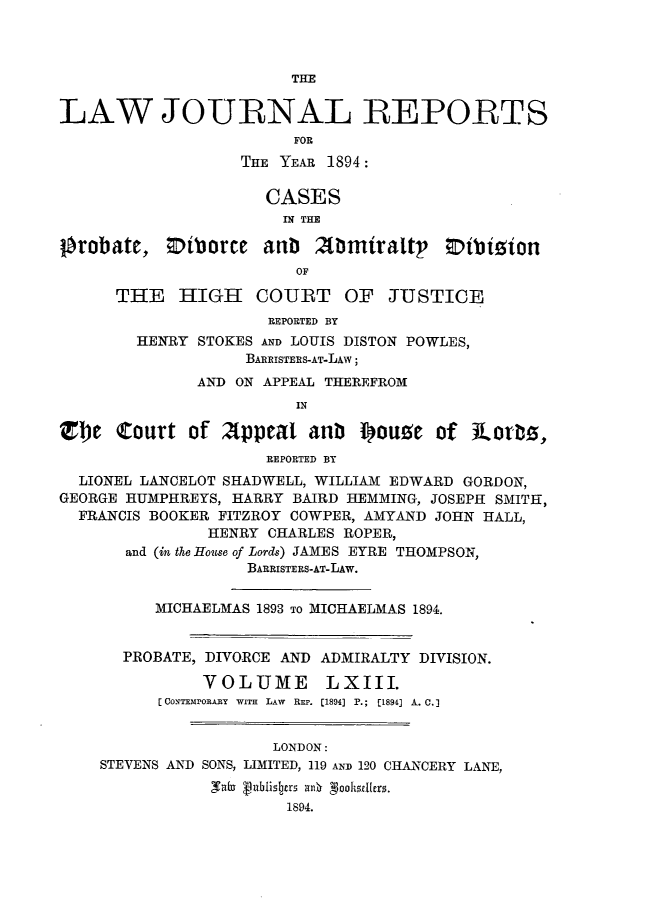 handle is hein.journals/lawjrnl337 and id is 1 raw text is: 



                        THE


LAW JOURNAL REPORTS
                        FOR
                   THE YEAR 1894:

                     CASES
                       IN THE

orobate, ;Diborce aub      mmiraltp     vtbizion
                        OF

      THE HIGH COURT OF JUSTICE
                     REPORTED BY
        HENRY STOKES AND LOUIS DISTON POWLES,
                   BARRISTERS-AT-LAW;
              AND ON APPEAL THEREFROM
                        IN

Tbe Court of 2Appeat anb touee of 31otri,
                     REPORTED BY
  LIONEL LANCELOT SHADWELL, WILLIAM EDWARD GORDON,
GEORGE HUMPHREYS, HARRY BAIRD HEMMING, JOSEPH SMITH,
  FRANCIS BOOKER FITZROY COWPER, AMYAND JOHN HALL,
               HENRY CHARLES ROPER,
       and (in the House of Lords) JAMES EYRE THOMPSON,
                   BARRISTERS-AT-LAw.


          MICHAELMAS 1893 To MICHAELMAS 1894.


       PROBATE, DIVORCE AND ADMIRALTY DIVISION.

               VOLUME LXIII.
          [CONTEMPORA.RY  WITH  LAW  REP. [1894] P.;  [1894] A. 0.


                      LONDON:
    STEVENS AND SONS, LIMITED, 119 AND 120 CHANCERY LANE,
                Sab VubnhisIbars an0  %ooskIdrs.
                       1894.



