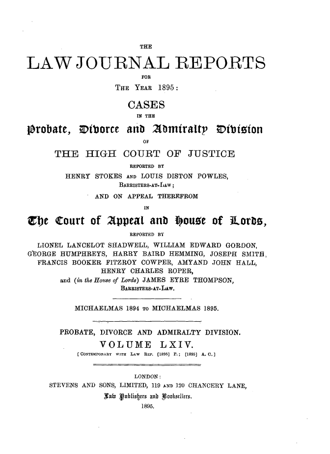 handle is hein.journals/lawjrnl342 and id is 1 raw text is: 




                       THE


LAW JOURNAL REPORTS
                        FOR
                  THE YEAR 1895:

                     CASES
                       IN THE

jorobate, Otborce antb Xbmtraltp 0ibi ion
                        OF

      THE HIGH COURT OF JUSTICE
                     REPORTED BY
        HENRY STOKES AND LOUIS DISTON POWLES,
                   BARRISTERS-AT- LAW;
              AND ON APPEAL THEREFROM
                        IN

Zt)e Court of 2lppeat anb i~ou!e of ]Lorb,
                     REPORTED BY
  LIONEL LANCELOT SHADWELL, WILLIAM EDWARD GORDON,
GEORGE HUMPHREYS, HARRY BAIRD HEMMING, JOSEPH SMITH.,
  FRANCIS BOOKER FITZROY COWPER, AMYAND JOHN HALL,
               HENRY CHARLES ROPER,
       and (in the House of Lords) JAMES EYRE THOMPSON,
                   BARRISTERS-AT-LAw.


          MICHAELMAS 1894 TO MICHAELMAS 1895.


       PROBATE, DIVORCE AND ADMIRALTY DIVISION.
               VOLUME LXIV.
           [CONTEMPORARY  WITH  LAW  REP. (1895] P.;  (1895] A. C.]


                      LONDON:
     STEVENS AND SONS, LIMITED, 119 AND 120 CHANCERY LANE,
                saim puhstrs aonhr85
                        1896,


