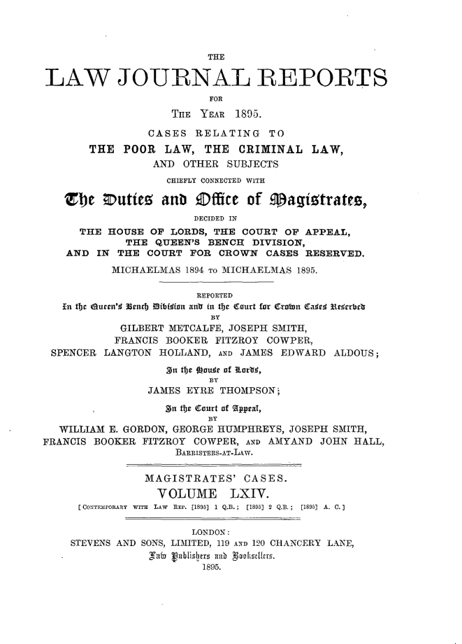 handle is hein.journals/lawjrnl343 and id is 1 raw text is: 




                          THE

LAW JOURNAL REPORTS
                          FOR
                    THE YEAR 1895.

                CASES RELATING TO
       THE POOR LAW, THE CRIMINAL LAW,
                 AND OTHER SUBJECTS
                   CHIEFLY CONNECTED WITH

   SZ  e Outiez anb Office of magigtrates,
                       DECIDED IN
      THE HOUSE OF LORDS, THE COURT OF APPEAL,
             THE QUEEN'S BENCH DIVISION,
    AND IN THE COURT FOR CROWN CASES RESERVED.
           MICHAELMAS 1894 TO MICHAELMAS 1895.

                        REPORTED
   In tbc aurn'. Wgnrb Mtiflot anti fi the Court for Cratn Cae  E rrbdr
                          BY
            GILBERT METCALFE, JOSEPH SMITH,
            FRANCIS BOOKER FITZROY COWPER,
 SPENCER LANGTON HOLLAND, AND JAMES EDWARD ALDOUS;

                   On tbe Ooudr of IEartfe,
                          BY
                JAMES EYRE THOMPSON;

                   n ibe Court of  ppraT,
                          BY
  WILLIAM E. GORDON, GEORGE HUMPHREYS, JOSEPH SMITH,
FRANCIS BOOKER FITZROY COWPER, AND AMYAND JOHN HALL,
                     BARRISTERS-AT-LAW.

                MAGISTRATES' CASES.

                  VOLUME LXIV.
      [CONTEMPORA],Y  wiTr  LAW  REP. [1895]  1 Q.B.;  [1895] 2  Q.B.;  [1895]  A. C.]

                       LONDON:
    STEVENS AND SONS, LIMIITED, 119 AND 120 CHANCERY LANE,
                  n  nblisbers m solf 9I cirr.
                         1895.


