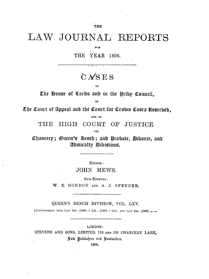 handle is hein.journals/lawjrnl345 and id is 1 raw text is: 




                          THE


  LAW JOURNAL REPORTS

                           FOR

                   THE   YEAR   1896.



                     CIJASES



      C1th 3Lou!e of Zorb! anb in tl)t Pribp Council,
                           IN

.i)t Court of RpptaI aub tl)t Court for Crolmi Cae.5  e~erbe,
                         AND IN

      THE HIGH COURT OF JUSTICE
                          VIZ.

   VIjauccip; Otictn'!5 33ttirl; anb Probate, B1iborre, aub
                 Rbiniraltp BiObi5ion5.



                        EDITOR:

                    JOHN MEWS.

                       SUB-EDITORS:
           W. E. GORDON AND A. J. SPENCER.



           QUEEN'S BENCH DIVISION, VOL. LXV.
    [CONTEMPORARY WITu LAW  REP. [1896] 1 Q.B.; [1896] 2 Q.B.; AND LAW  REP. [1898]



                        LONDON:
    STEVENS AND SONS, LIMITED, 119 ND 120 CHANCERY LANE,
                Saba Vublisicrs anb  oohsrllcrs.
                         1896.


