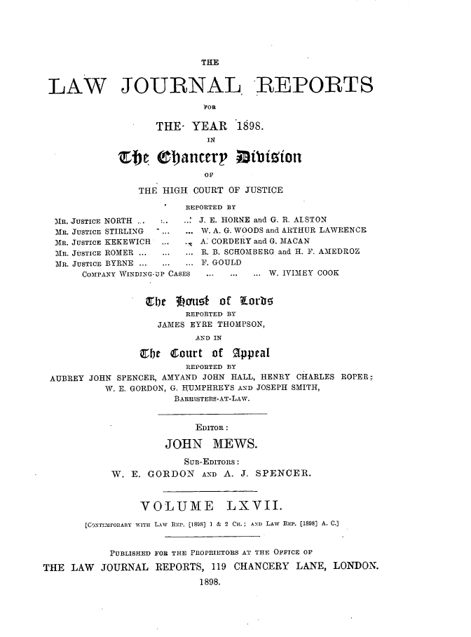handle is hein.journals/lawjrnl353 and id is 1 raw text is: 






                           THE


 LAW JOURNAL, REPORTS

                           FOR

                   THE-  YEAR 1898.
                            IN

             Elle  0l)ancery     atition
                           OF

                THE HIGH  COURT OF JUSTICE

                        REPORTED BY

  MR. JUSTICE NORTH . :....' J. E. HORNE and G. R. ALSTON
  MR. JUSTICE STIRLING . ... ... W. A. G. WOODS and ARTHUR LAWRENCE
  MR. JUSTICE KEKEWICH . ...   A. CORDERY and G. MACAN
  MR. JUSTICE ROMER ... ... ...R. B. SCfOMBERG and H. F. AMEDROZ
  MR. JUSTICE BYRNE ... ... ... F. GOULD
       COMPANY WINDING-UP CASES  ... ... ... W. IVIMEY COOK


                 irbe 3hr'u!5 jotf ?rb!5
                        REPORTED BY
                   JAMES EYRE THOMPSON,
                          AND IN

                Elyt  Court  of q1ppeal
                        REPORTED BY
 AUBREY JOHN SPENCER, AMYAND JOHN HALL, HENRY CHARLES ROPER;
          W. E. GORDON, G. IUMPHREYS AND JOSEPH SMITH,
                      BARRISTERS-AT-LAW.


                          EDITOR:

                     JOHN MEWS.

                        SUB-EDITORS:
            W. E. GORDON   AND A. J. SPENCER.



                VOLUME LXVII.

       [CONTrEronARY WITH LAW  REP. [1898] 1 & 2 CH.; Am) LAW  REP. [1898] A. C.]


           PUBLISHED FOR THE PROPRIETORS AT THE OFFICE OF

THE  LAW  JOURNAL  REPORTS,  119 CHANCERY  LANE, LONDON.
                           1898.


