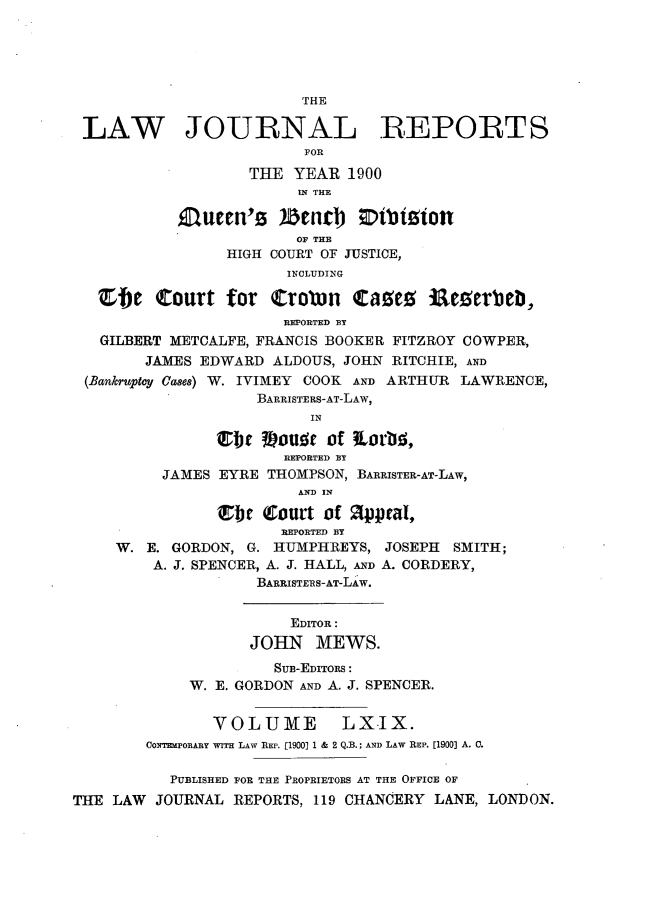 handle is hein.journals/lawjrnl362 and id is 1 raw text is: 





                         THE

 LAW JOURNAL REPORTS
                         FOR

                   THE  YEAR  1900
                         IN THE

           luten's )iDenct       4btiion
                        OF THE
                 HIGH COURT OF JUSTICE,
                       INCLUDING

   Efe   Court   for  troton   Caues   ieserbeb,
                       REPORTED BY
   GILBERT METCALFE, FRANCIS BOOKER FITZROY COWPER,
        JAMES EDWARD  ALDOUS, JOHN RITCHIE, AND
 (Bankruptcy Cases) W. IVIMEY COOK AND ARTHUR LAWRENCE,
                    BARRISTERS-AT-LAW,
                          IN

                Ebt  Wouist of iLori,
                       REPORTED BY
          JAMES EYRE THOMPSON, BARRISTER-AT-LAW,
                         AND IN

                t Court of appral,
                       REPORTED BY
     W. E. GORDON, G. HUMPHREYS,  JOSEPH  SMITH;
         A. J. SPENCER, A. J. HALL, AND A. CORDERY,
                    BARRISTERS-AT-LAW.


                        EDITOR:
                   JOHN MEWS.
                      SUB-EDITos:
             W. E. GORDON AND A. J. SPENCER.


               VOLUME LXIX.
        COwNrMPOEAnY wITH LAW REP. [1900] 1 & 2 Q.B.; AND LAW REP. [1900] A. C.

           PUBLISHED FOR THE PROPRIETORS AT THE OFFICE OF
THE LAW  JOURNAL  REPORTS, 119 CHANCERY LANE, LONDON.


