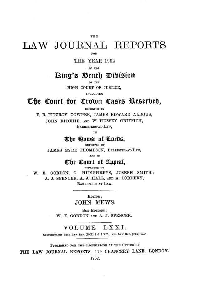 handle is hein.journals/lawjrnl370 and id is 1 raw text is: 






                         THE

 LAW JOURNAL REPORTS
                         FOR

                   THE  YEAR  1902
                       ' IN THE

            31ing's   2BenlJb Etiton
                        OF THE
                 HIGH COURT OF JUSTICE,
                       INCLUDING

   Efje  Court   for trotun   cae iaEterbeb,
                       REPORTED BY
      F. B. FITZROY COWPER, JAMES EDWARD ALDOUS,
         JOHN RITCHIE, AND W. HUSSEY GRIFFITH,
                    BARRISTERS-AT-LAW,
                          IN

                etFt 39oude of   orid,
                       REPORTED BY
          JAMES EYRE THOMPSON, BARRISTER-AT-LAW,
                         AND IN

                Ef~  (Court of 1peal,
                       REPORTED BY
     W. E. GORDON, G. HUMPHREYS,  JOSEPH SMITH;
         A. J. SPENCER, A. J. HALL, AND A. CORDERY,
                    BARRISTES-AT-LAw.


                        EDITOR:
                   JOHN MEWS.
                      SUB-EDITORS:
             W. E. GORDON AND A. J. SPENCER.


               VOLUME LXXI.
        CONTEMPORARY WITH LAW REP. [1902] 1 & 2 K.B.; AND LAW REP. [1902) A.C.

           PUBLISHED FOR THE PROPRIETORS AT THE OFFICE OF
THE LAW  JOURNAL  REPORTS, 119 CHANCERY LANE, LONDON.
                         1902.


