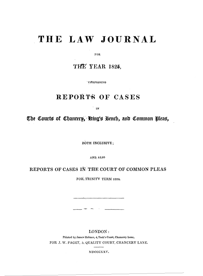 handle is hein.journals/lawjrnl373 and id is 1 raw text is: 








    THE LAW JOURNAL


                        FOR


                T~FE  YEAR   1825,



                      CO1MPRISING



          REPORT-k OF CASES

                        I  n


Cbhe Courto of ~bnti,1~~36ndi, itb   Comnmon pIeao-,


                  B1TH INCLUSIVE;


                     ANp ALSO


REPORTS  OF CASES Ik THE COURT OF COMMON   PLEAS


FORkTRINITY TERM 1824.


              LONDON:
     Printed by James Holmes, 4, Took's Court, Chancery Lane,
FOR J. W. PAGET, 5, QUALITY COURT, CHANCERY LANE.

              MDCCCXX V.


