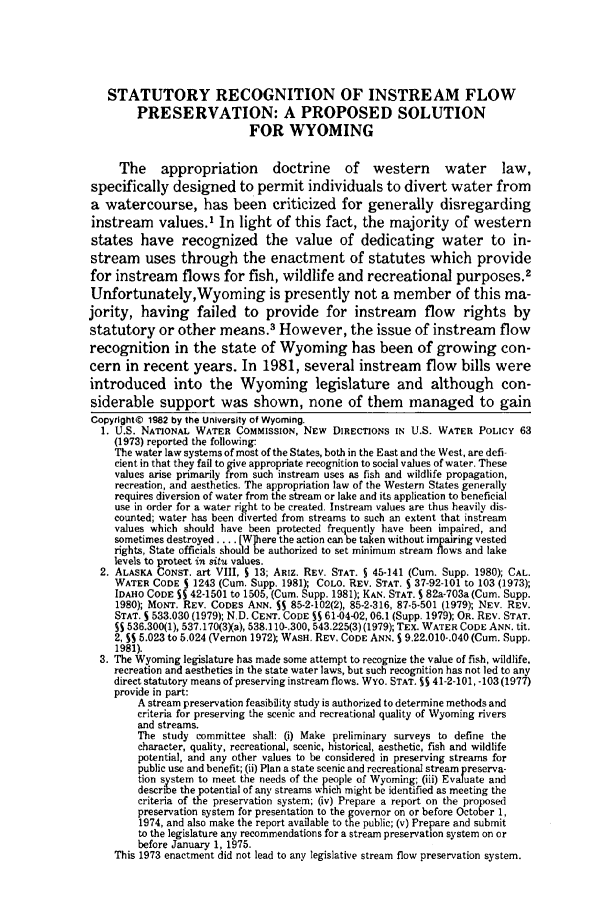 handle is hein.journals/lawlr17 and id is 149 raw text is: STATUTORY RECOGNITION OF INSTREAM FLOWPRESERVATION: A PROPOSED SOLUTIONFOR WYOMINGThe appropriation doctrine of western water law,specifically designed to permit individuals to divert water froma watercourse, has been criticized for generally disregardinginstream values.1 In light of this fact, the majority of westernstates have recognized the value of dedicating water to in-stream uses through the enactment of statutes which providefor instream flows for fish, wildlife and recreational purposes.2Unfortunately,Wyoming is presently not a member of this ma-jority, having failed to provide for instream flow rights bystatutory or other means.3 However, the issue of instream                  flowrecognition in the state of Wyoming has been of growing con-cern in recent years. In 1981, several instream flow bills wereintroduced into the Wyoming legislature and although con-siderable support was shown, none of them managed to gainCopyright© 1982 by the University of Wyoming.1. U.S. NATIONAL WATER COMMISSION, NEW DIRECTIONS IN U.S. WATER POLICY 63(1973) reported the following:The water law systems of most of the States, both in the East and the West, are defi-cient in that they fail to give appropriate recognition to social values of water. Thesevalues arise primarily from such instream uses as fish and wildlife propagation,recreation, and aesthetics. The appropriation law of the Western States generallyrequires diversion of water from the stream or lake and its application to beneficialuse in order for a water right to be created. Instream values are thus heavily dis-counted; water has been diverted from streams to such an extent that instreamvalues which should have been protected frequently have been impaired, andsometimes destroyed .... [Wihere the action can be taken without impairing vestedrights, State officials should be authorized to set minimum stream flows and lakelevels to protect in situ values.2. ALASKA CONST. art VIII, 5 13; ARIZ. REV. STAT. 5 45-141 (Cum. Supp. 1980); CAL.WATER CODE S 1243 (Cum. Supp. 1981); COLO. REV. STAT. S 37-92-101 to 103 (1973);IDAHO CODE SS 42-1501 to 1505, (Cum. Supp. 1981); KAN. STAT. S 82a-703a (Cum. Supp.1980); MoNT. REV. CODES ANN. SS 85-2-102(2), 85-2-316, 87-5-501 (1979); NEV. REV.STAT. S 533.030 (1979); ND. CENT. CODE SS 61-04-02, 06.1 (Supp. 1979); OR. REV. STAT.SS 536.300(1), 537.170(3Xa), 538.110-.300, 543.225(3) (1979); TEX. WATER CODE ANN. tit.2, SS 5.023 to 5.024 (Vernon 1972); WASH. REV. CODE ANN. S 9.22.010-.040 (Cum. Supp.1981).3. The Wyoming legislature has made some attempt to recognize the value of fish, wildlife.recreation and aesthetics in the state water laws, but such recognition has not led to anydirect statutory means of preserving instream flows. Wyo. STAT. S 41-2-101, -103 (1977)provide in part:A stream preservation feasibility study is authorized to determine methods andcriteria for preserving the scenic and recreational quality of Wyoming riversand streams.The study committee shall: (i) Make preliminary surveys to define thecharacter, quality, recreational, scenic, historical, aesthetic, fish and wildlifepotential, and any other values to be considered in preserving streams forpublic use and benefit; (ii) Plan a state scenic and recreational stream preserva-tion system to meet the needs of the people of Wyoming; (iii) Evaluate anddescribe the potential of any streams which might be identified as meeting thecriteria of the preservation system; (iv) Prepare a report on the proposedpreservation system for presentation to the governor on or before October 1,1974, and also make the report available to the public; (v) Prepare and submitto the legislature any recommendations for a stream preservation system on orbefore January 1, 1975.This 1973 enactment did not lead to any legislative stream flow preservation system.