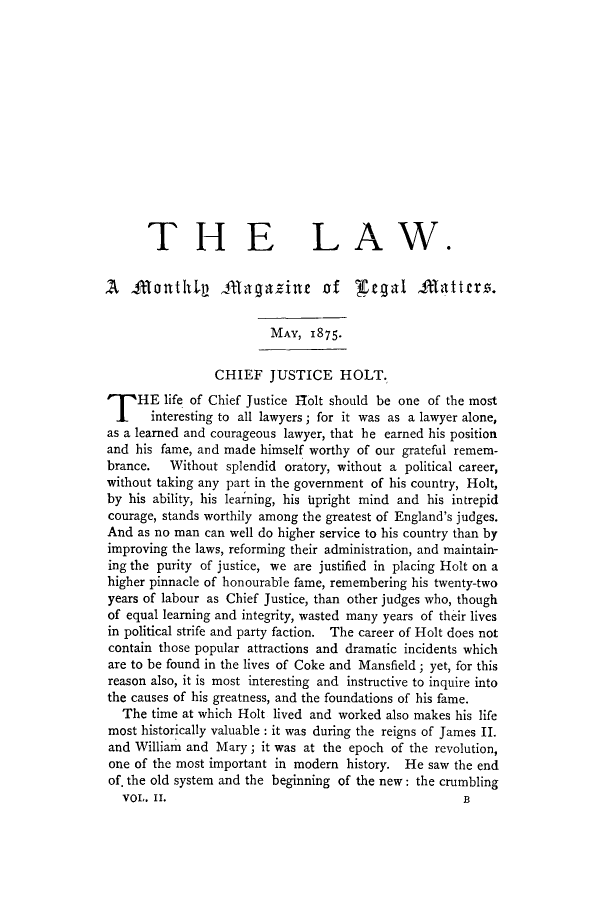 handle is hein.journals/lawmagat2 and id is 1 raw text is: THE LAW.A0 BontlL Bngazine of ]fegal Batters,.MAY, 1875.CHIEF JUSTICE HOLT.T HE life of Chief Justice Iolt should be one of the mostinteresting to all lawyers; for it was as a lawyer alone,as a learned and courageous lawyer, that be earned his positionand his fame, and made himself worthy of our grateful remem-brance.  Without splendid oratory, without a political career,without taking any part in the government of his country, Holt,by his ability, his learning, his upright mind and his intrepidcourage, stands worthily among the greatest of England's judges.And as no man can well do higher service to his country than byimproving the laws, reforming their administration, and maintain-ing the purity of justice, we are justified in placing Holt on ahigher pinnacle of honourable fame, remembering his twenty-twoyears of labour as Chief Justice, than other judges who, thoughof equal learning and integrity, wasted many years of their livesin political strife and party faction. The career of Holt does notcontain those popular attractions and dramatic incidents whichare to be found in the lives of Coke and Mansfield; yet, for thisreason also, it is most interesting and instructive to inquire intothe causes of his greatness, and the foundations of his fame.The time at which Holt lived and worked also makes his lifemost historically valuable : it was during the reigns of James II.and William and Mary; it was at the epoch of the revolution,one of the most important in modern history. He saw the endof. the old system and the beginning of the new: the crumblingVOL. II.                                         B