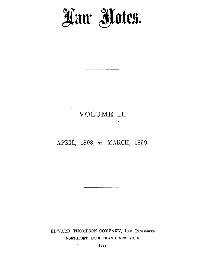 handle is hein.journals/lawnotes2 and id is 1 raw text is: VOLUME II.APRIL, 1898, TO MARCH, 1899.EDWARD THOMPSON COMPANY, LAW PUBLISHERS,NORTHPORT, LONG ISLAND, NEW YORK.1899.