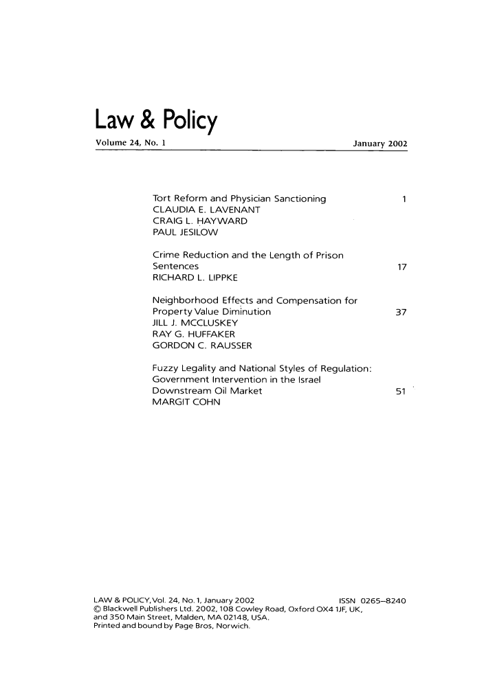 handle is hein.journals/lawpol24 and id is 1 raw text is: Law & PolicyVolume 24, No. 1January 2002Tort Reform and Physician SanctioningCLAUDIA E. LAVENANTCRAIG L. HAYWARDPAUL JESILOWCrime Reduction and the Length of PrisonSentencesRICHARD L. LIPPKENeighborhood Effects and Compensation forProperty Value DiminutionJILL J. MCCLUSKEYRAY G. HUFFAKERGORDON C. RAUSSERFuzzy Legality and National Styles of Regulation:Government Intervention in the IsraelDownstream Oil MarketMARGIT COHN1173751LAW & POLICY,Vol. 24, No. 1, January 2002          ISSN 0265-8240© Blackwell Publishers Ltd. 2002, 108 Cowley Road, Oxford OX4 1JF, UK,and 350 Main Street, Maiden, MA 02148, USA.Printed and bound by Page Bros, Norwich.