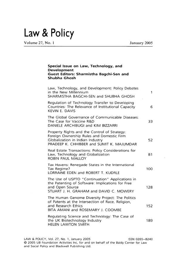 handle is hein.journals/lawpol27 and id is 1 raw text is: Law & PolicyVolume 27, No. 1                                  January 2005Special Issue on Law, Technology, andDevelopmentGuest Editors: Sharmistha Bagchi-Sen andShubha GhoshLaw, Technology, and Development: Policy Debatesin the New MillenniumSHARMISTHA BAGCHI-SEN and SHUBHA GHOSHRegulation of Technology Transfer to DevelopingCountries: The Relevance of Institutional Capacity  6KEVIN E. DAVISThe Global Governance of Communicable Diseases:The Case for Vaccine R&D                        33DANIELE ARCHIBUGI and KIM BIZZARRIProperty Rights and the Control of Strategy:Foreign Ownership Rules and Domestic FirmGlobalization in Indian Industry                52PRADEEP K. CHHIBBER and SUMIT K. MAJUMDARReal Estate Transactions: Policy Considerations forLaw, Technology and Globalization               81ROBIN PAUL MALLOYTax Havens: Renegade States in the InternationalTax Regime?                                    100LORRAINE EDEN and ROBERT T. KUDRLEThe Use of USPTO Continuation Applications inthe Patenting of Software: Implications for Freeand Open Source                                128STUART J. H. GRAHAM and DAVID C. MOWERYThe Human Genome Diversity Project: The Politicsof Patents at the Intersection of Race, Religion,and Research Ethics                            152BITA AMANI and ROSEMARY J. COOMBERegulating Science and Technology: The Case ofthe UK Biotechnology Industry                  189HELEN LAWTON SMITHLAW & POLICY, Vol. 27, No. 1, January 2005       ISSN 0265-8240©  2005 UB Foundation Activities Inc, for and on behalf of the Baldy Center for Lawand Social Policy and Blackwell Publishing Ltd.