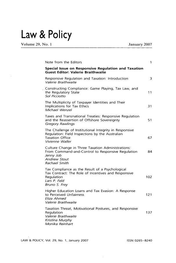 handle is hein.journals/lawpol29 and id is 1 raw text is: Law & PolicyVolume 29, No. 1                                      January 2007Note from the EditorsSpecial Issue on Responsive Regulation and TaxationGuest Editor: Valerie BraithwaiteResponsive Regulation and Taxation: Introduction    3Valerie BraithwaiteConstructing Compliance: Game Playing, Tax Law, andthe Regulatory State                               11So/ PicciottoThe Multiplicity of Taxpayer Identities and TheirImplications for Tax Ethics                        31Michael WenzelTaxes and Transnational Treaties: Responsive Regulationand the Reassertion of Offshore Sovereignty        51Gregory RawlingsThe Challenge of Institutional Integrity in ResponsiveRegulation: Field Inspections by the AustralianTaxation Office                                    67Vivienne WallerCulture Change in Three Taxation Administrations:From Command-and-Control to Responsive Regulation  84Jenny JobAndrew StoutRachael SmithTax Compliance as the Result of a PsychologicalTax Contract: The Role of Incentives and ResponsiveRegulation                                        102Lars P. FeldBruno S. FreyHigher Education Loans and Tax Evasion: A Responseto Perceived Unfairness                           121Eliza AhmedValerie BraithwaiteTaxation Threat, Motivational Postures, and ResponsiveRegulation                                        137Valerie BraithwaiteKristina MurphyMonika ReinhartLAW & POLICY, Vol. 29, No- 1, January 2007ISSN 0265-8240