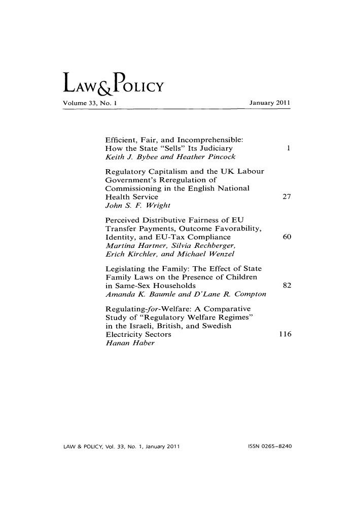 handle is hein.journals/lawpol33 and id is 1 raw text is: LAW &POLICYVolume 33, No. 1                              January 2011Efficient, Fair, and Incomprehensible:How the State Sells Its Judiciary         1Keith J. Bybee and Heather PincockRegulatory Capitalism and the UK LabourGovernment's Reregulation ofCommissioning in the English NationalHealth Service                             27John S. F. WrightPerceived Distributive Fairness of EUTransfer Payments, Outcome Favorability,Identity, and EU-Tax Compliance            60Martina Hartner, Silvia Rechberger,Erich Kirchler, and Michael WenzelLegislating the Family: The Effect of StateFamily Laws on the Presence of Childrenin Same-Sex Households                     82Amanda K Baumle and D'Lane R. ComptonRegulating-for-Welfare: A ComparativeStudy of Regulatory Welfare Regimesin the Israeli, British, and SwedishElectricity Sectors                       116Hanan HaberLAW & POLICY, Vol. 33, No. 1, January 2011ISSN 0265-8240