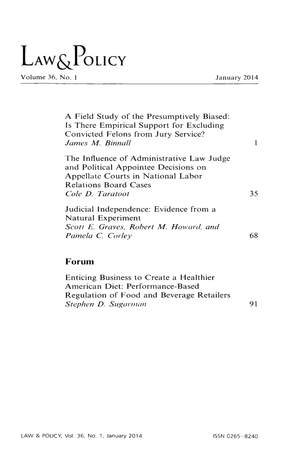 handle is hein.journals/lawpol36 and id is 1 raw text is: LAW&POLICYVolume 36, No. 1                            January 2014A Field Study of the Presumptively Biased:Is There Empirical Support for ExcludingConvicted Felons from Jury Service?James M. Binnall                           1The Influence of Administrative Law Judgeand Political Appointee Decisions onAppellate Courts in National LaborRelations Board CasesCole D. Taratoot                          35Judicial Independence: Evidence from aNatural ExperimentScott E. Graves, Robert M. Howard, andPainela C Corley                          68ForumEnticing Business to Create a HealthierAmerican Diet: Performance-BasedRegulation of Food and Beverage RetailersStephen D. Sugarman                      91LAW & POLICY, Vol. 36, No. 1, January 2014155N 0265-8240