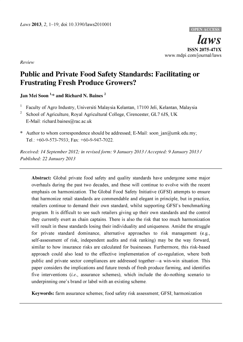 handle is hein.journals/laws2 and id is 1 raw text is: Laws 2013, 2, 1-19; doi:10.3390/laws2010001                                                                                   laws                                                                            ISSN  2075-471X                                                                  www.mdpi.com/journal/lawsReviewPublic and Private Food Safety Standards: Facilitating orFrustrating Fresh Produce Growers?Jan Mei Soon  '* and Richard N. Baines 21  Faculty of Agro Industry, Universiti Malaysia Kelantan, 17100 Jeli, Kelantan, Malaysia2  School of Agriculture, Royal Agricultural College, Cirencester, GL7 6JS, UK   E-Mail: richard.baines@rac.ac.uk*  Author to whom correspondence should be addressed; E-Mail: soonjan@umk.edu.my;   Tel.: +60-9-573-7933; Fax: +60-9-947-7022.Received: 14 September 2012; in revised form: 9 January 2013 /Accepted: 9 January 2013 /Published: 22 January 2013     Abstract: Global private food safety and quality standards have undergone some major     overhauls during the past two decades, and these will continue to evolve with the recent     emphasis on harmonization. The Global Food Safety Initiative (GFSI) attempts to ensure     that harmonize retail standards are commendable and elegant in principle, but in practice,     retailers continue to demand their own standard, whilst supporting GFSI's benchmarking     program. It is difficult to see such retailers giving up their own standards and the control     they currently exert as chain captains. There is also the risk that too much harmonization     will result in these standards losing their individuality and uniqueness. Amidst the struggle     for  private standard dominance, alternative approaches to risk management   (e.g.,     self-assessment of risk, independent audits and risk ranking) may be the way forward,     similar to how insurance risks are calculated for businesses. Furthermore, this risk-based     approach could also lead to the effective implementation of co-regulation, where both     public and private sector compliances are addressed together-a win-win situation. This     paper considers the implications and future trends of fresh produce farming, and identifies     five interventions (i.e., assurance schemes), which include the do-nothing scenario to     underpinning one's brand or label with an existing scheme.     Keywords:  farm assurance schemes; food safety risk assessment; GFSI; harmonization