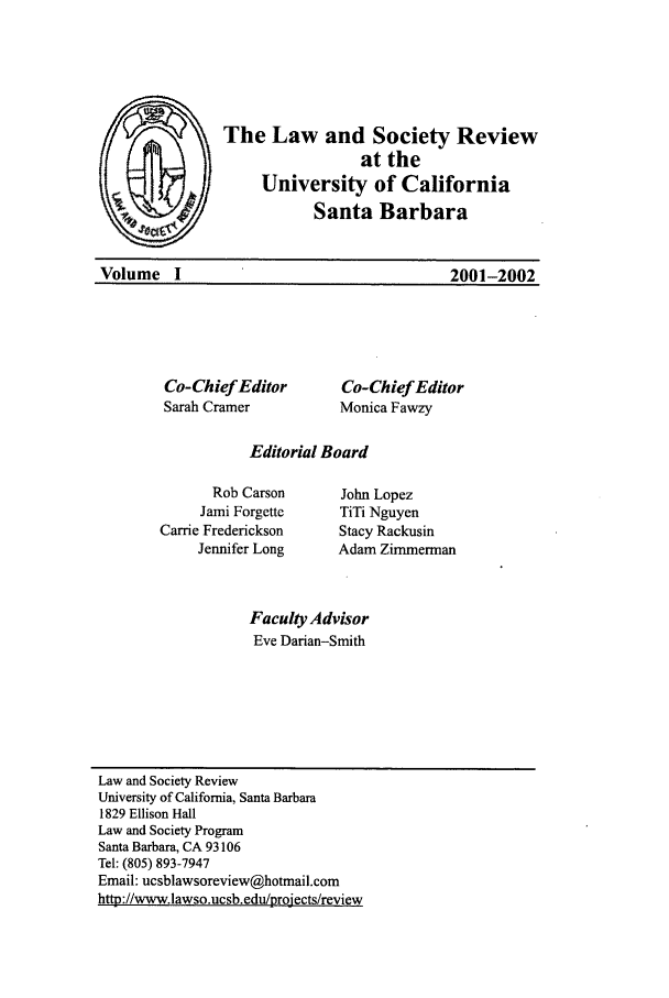 handle is hein.journals/lawso1 and id is 1 raw text is: The Law and Society Review
at the
University of California
Santa Barbara

2001-2002

Co-Chief Editor       Co-Chief Editor
Sarah Cramer          Monica Fawzy
Editorial Board

Rob Carson
Jami Forgette
Carrie Frederickson
Jennifer Long

John Lopez
TiTi Nguyen
Stacy Rackusin
Adam Zimmerman

Faculty Advisor
Eve Darian-Smith

Law and Society Review
University of California, Santa Barbara
1829 Ellison Hall
Law and Society Program
Santa Barbara, CA 93106
Tel: (805) 893-7947
Email: ucsblawsoreview@hotmail.com
http://www.lawso.ucsb.edu/proiects/review

Volume I


