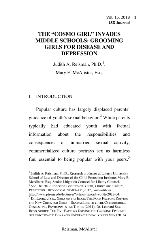 handle is hein.journals/lawsodi15 and id is 9 raw text is:                                        Vol. 15, 2018 1                                       LSD  Journal     THE   COSMO GIRL INVADES   MIDDLE SCHOOLS: GROOMING        GIRLS FOR DISEASE AND                DEPRESSION            Judith A. Reisman, Ph.D.            Mary   E. McAlister, Esq.I.  INTRODUCTION    Popular culture has  largely displaced parents'guidance of youth's sexual behavior.2 While parentstypically  had   educated    youth   with   factualinformation    about   the   responsibilities  andconsequences    of   unmarried    sexual   activity,commercialized   culture portrays sex  as harmlessfun, essential to being popular  with your  peers.3' Judith A. Reisman, Ph.D., Research professor at Liberty UniversitySchool of Law and Director of the Child Protection Institute; Mary E.McAlister, Esq. Senior Litigation Counsel for Liberty Counsel.2 See The 2012 Princeton Lectures on Youth, Church and Culture,PRINCETON THEOLOGICAL SEMINARY (2012), available athttp://www.ptsem.edu/lectures/?action=tei&id=youth-2012-04.3 Dr. Leonard Sax, GIRLS ON THE EDGE: THE FOUR FACTORS DRIVINGTHE NEW CRISIS FOR GIRLS-SEXUAL IDENTITY, THE CYBERBUBBLE,OBSESSIONS, ENVIRONMENTAL TOXINS (2011); Dr. Leonard Sax,BoYs ADRIFT: THE FIVE FACTORS DRIVING THE GROWING EPIDEMICOF UNMOTIVATED BOYS AND UNDERACHIEVING YOUNG MEN (2016).Reisman, McAlister