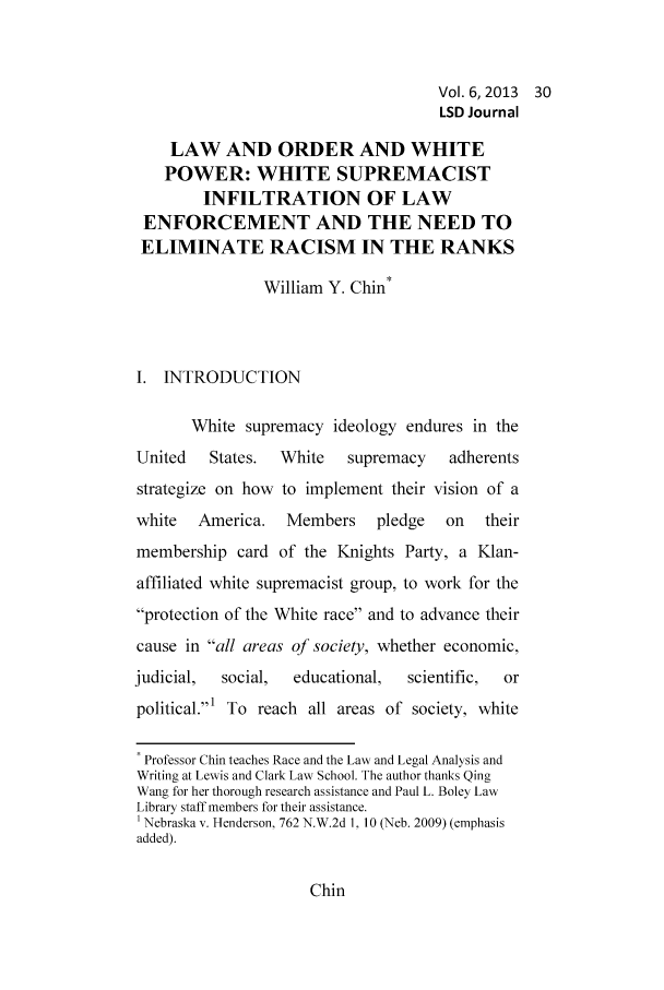 handle is hein.journals/lawsodi6 and id is 35 raw text is: Vol. 6, 2013 30
LSD Journal
LAW AND ORDER AND WHITE
POWER: WHITE SUPREMACIST
INFILTRATION OF LAW
ENFORCEMENT AND THE NEED TO
ELIMINATE RACISM IN THE RANKS
William Y. Chin*
I. INTRODUCTION
White supremacy ideology endures in the
United   States.  White   supremacy    adherents
strategize on how to implement their vision of a
white   America.   Members    pledge   on   their
membership card of the Knights Party, a Klan-
affiliated white supremacist group, to work for the
protection of the White race and to advance their
cause in all areas of society, whether economic,
judicial,  social,  educational,  scientific,  or
political.' To reach all areas of society, white
* Professor Chin teaches Race and the Law and Legal Analysis and
Writing at Lewis and Clark Law School. The author thanks Qing
Wang for her thorough research assistance and Paul L. Boley Law
Library staff members for their assistance.
1 Nebraska v. Henderson, 762 N.W.2d 1, 10 (Neb. 2009) (emphasis
added).

Chin


