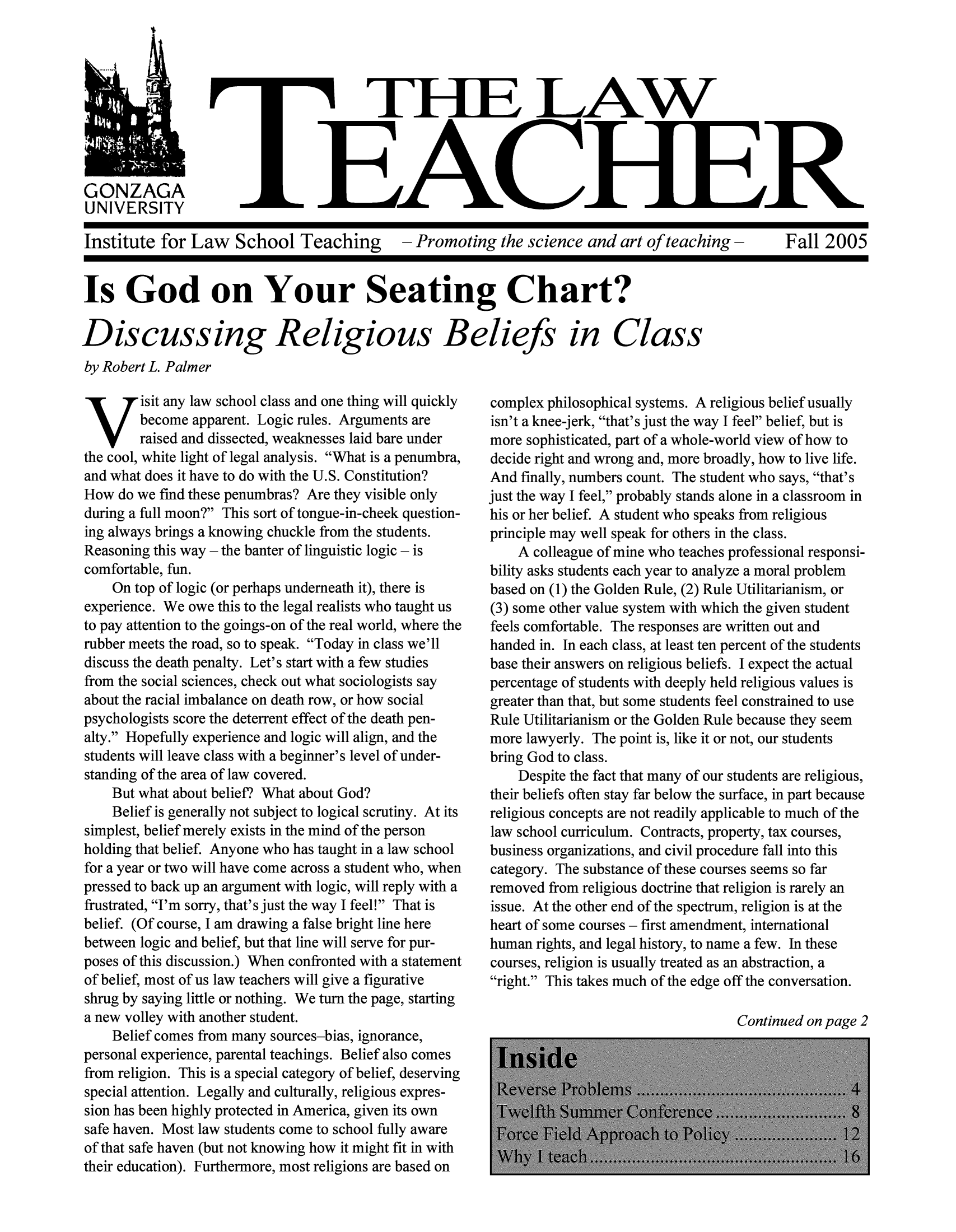 handle is hein.journals/lawteaer13 and id is 1 raw text is: TlE LAWEACHEGONZAGAUNIVERSITYInstitute for Law School Teaching  - Promoting the science and art of teaching -  Fall 2005Is God on Your Seating Chart?Discussing Religious Beliefs in Classby Robert L. PalmerVisit any law school class and one thing will quicklybecome apparent. Logic rules. Arguments areraised and dissected, weaknesses laid bare underthe cool, white light of legal analysis. What is a penumbra,and what does it have to do with the U.S. Constitution?How do we find these penumbras? Are they visible onlyduring a full moon? This sort of tongue-in-cheek question-ing always brings a knowing chuckle from the students.Reasoning this way - the banter of linguistic logic - iscomfortable, fun.On top of logic (or perhaps underneath it), there isexperience. We owe this to the legal realists who taught usto pay attention to the goings-on of the real world, where therubber meets the road, so to speak. Today in class we'lldiscuss the death penalty. Let's start with a few studiesfrom the social sciences, check out what sociologists sayabout the racial imbalance on death row, or how socialpsychologists score the deterrent effect of the death pen-alty. Hopefully experience and logic will align, and thestudents will leave class with a beginner's level of under-standing of the area of law covered.But what about belief? What about God?Belief is generally not subject to logical scrutiny. At itssimplest, belief merely exists in the mind of the personholding that belief. Anyone who has taught in a law schoolfor a year or two will have come across a student who, whenpressed to back up an argument with logic, will reply with afrustrated, I'm sorry, that's just the way I feel! That isbelief. (Of course, I am drawing a false bright line herebetween logic and belief, but that line will serve for pur-poses of this discussion.) When confronted with a statementof belief, most of us law teachers will give a figurativeshrug by saying little or nothing. We turn the page, startinga new volley with another student.Belief comes from many sources-bias, ignorance,personal experience, parental teachings. Belief also comesfrom religion. This is a special category of belief, deservingspecial attention. Legally and culturally, religious expres-sion has been highly protected in America, given its ownsafe haven. Most law students come to school fully awareof that safe haven (but not knowing how it might fit in withtheir education). Furthermore, most religions are based oncomplex philosophical systems. A religious belief usuallyisn't a knee-jerk, that's just the way I feel belief, but ismore sophisticated, part of a whole-world view of how todecide right and wrong and, more broadly, how to live life.And finally, numbers count. The student who says, that'sjust the way I feel, probably stands alone in a classroom inhis or her belief. A student who speaks from religiousprinciple may well speak for others in the class.A colleague of mine who teaches professional responsi-bility asks students each year to analyze a moral problembased on (1) the Golden Rule, (2) Rule Utilitarianism, or(3) some other value system with which the given studentfeels comfortable. The responses are written out andhanded in. In each class, at least ten percent of the studentsbase their answers on religious beliefs. I expect the actualpercentage of students with deeply held religious values isgreater than that, but some students feel constrained to useRule Utilitarianism or the Golden Rule because they seemmore lawyerly. The point is, like it or not, our studentsbring God to class.Despite the fact that many of our students are religious,their beliefs often stay far below the surface, in part becausereligious concepts are not readily applicable to much of thelaw school curriculum. Contracts, property, tax courses,business organizations, and civil procedure fall into thiscategory. The substance of these courses seems so farremoved from religious doctrine that religion is rarely anissue. At the other end of the spectrum, religion is at theheart of some courses - first amendment, internationalhuman rights, and legal history, to name a few. In thesecourses, religion is usually treated as an abstraction, aright. This takes much of the edge off the conversation.Continued on page 2