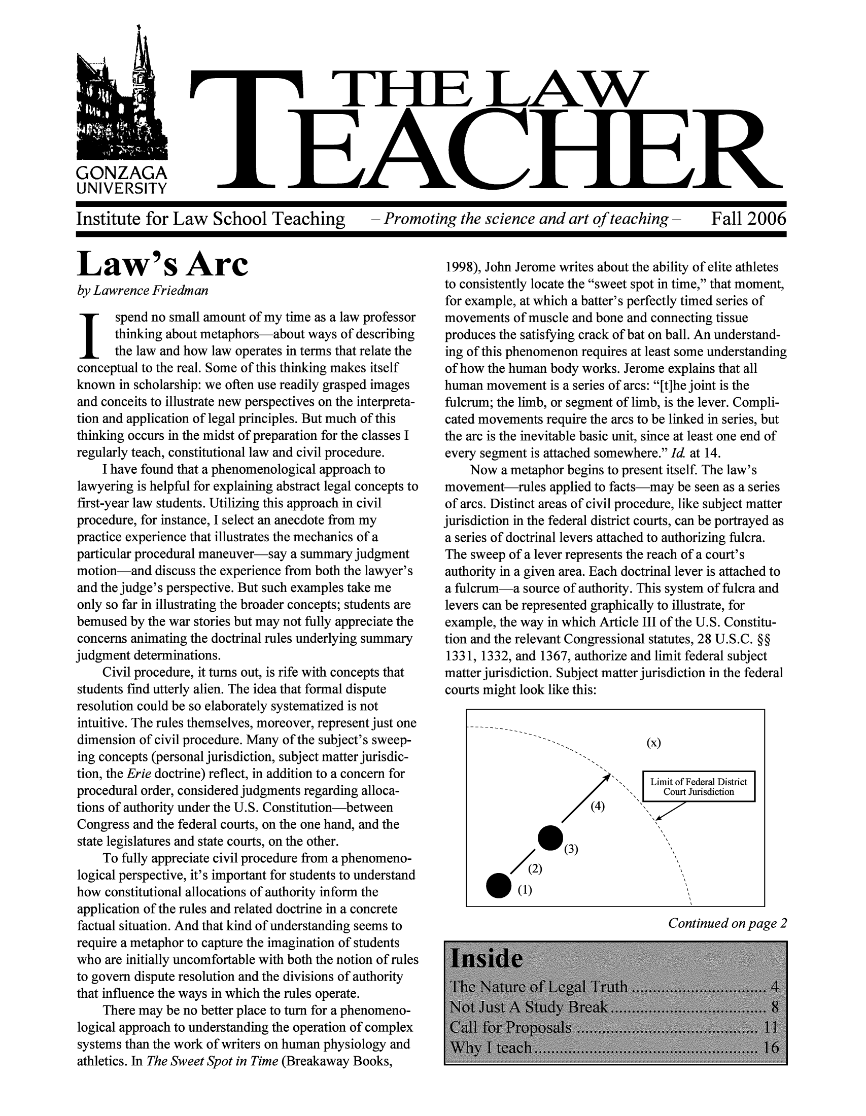 handle is hein.journals/lawteaer14 and id is 1 raw text is: THIE LAWGONZAGAUNIVERSITYInstitute for Law School Teaching  - Promoting the science and art of teaching -  Fall 2006Law's Arcby Lawrence Friedmanspend no small amount of my time as a law professorthinking about metaphors-about ways of describingthe law and how law operates in terms that relate theconceptual to the real. Some of this thinking makes itselfknown in scholarship: we often use readily grasped imagesand conceits to illustrate new perspectives on the interpreta-tion and application of legal principles. But much of thisthinking occurs in the midst of preparation for the classes Iregularly teach, constitutional law and civil procedure.I have found that a phenomenological approach tolawyering is helpful for explaining abstract legal concepts tofirst-year law students. Utilizing this approach in civilprocedure, for instance, I select an anecdote from mypractice experience that illustrates the mechanics of aparticular procedural maneuver-say a summary judgmentmotion-and discuss the experience from both the lawyer'sand the judge's perspective. But such examples take meonly so far in illustrating the broader concepts; students arebemused by the war stories but may not fully appreciate theconcerns animating the doctrinal rules underlying summaryjudgment determinations.Civil procedure, it turns out, is rife with concepts thatstudents find utterly alien. The idea that formal disputeresolution could be so elaborately systematized is notintuitive. The rules themselves, moreover, represent just onedimension of civil procedure. Many of the subject's sweep-ing concepts (personal jurisdiction, subject matter jurisdic-tion, the Erie doctrine) reflect, in addition to a concern forprocedural order, considered judgments regarding alloca-tions of authority under the U.S. Constitution-betweenCongress and the federal courts, on the one hand, and thestate legislatures and state courts, on the other.To fully appreciate civil procedure from a phenomeno-logical perspective, it's important for students to understandhow constitutional allocations of authority inform theapplication of the rules and related doctrine in a concretefactual situation. And that kind of understanding seems torequire a metaphor to capture the imagination of studentswho are initially uncomfortable with both the notion of rulesto govern dispute resolution and the divisions of authoritythat influence the ways in which the rules operate.There may be no better place to turn for a phenomeno-logical approach to understanding the operation of complexsystems than the work of writers on human physiology andathletics. In The Sweet Spot in Time (Breakaway Books,1998), John Jerome writes about the ability of elite athletesto consistently locate the sweet spot in time, that moment,for example, at which a batter's perfectly timed series ofmovements of muscle and bone and connecting tissueproduces the satisfying crack of bat on ball. An understand-ing of this phenomenon requires at least some understandingof how the human body works. Jerome explains that allhuman movement is a series of arcs: [t]he joint is thefulcrum; the limb, or segment of limb, is the lever. Compli-cated movements require the arcs to be linked in series, butthe arc is the inevitable basic unit, since at least one end ofevery segment is attached somewhere. Id at 14.Now a metaphor begins to present itself. The law'smovement-rules applied to facts-may be seen as a seriesof arcs. Distinct areas of civil procedure, like subject matterjurisdiction in the federal district courts, can be portrayed asa series of doctrinal levers attached to authorizing fulcra.The sweep of a lever represents the reach of a court'sauthority in a given area. Each doctrinal lever is attached toa fulcrum-a source of authority. This system of fulcra andlevers can be represented graphically to illustrate, forexample, the way in which Article III of the U.S. Constitu-tion and the relevant Congressional statutes, 28 U.S.C. §§1331, 1332, and 1367, authorize and limit federal subjectmatter jurisdiction. Subject matter jurisdiction in the federalcourts might look like this:Limit of Federal DistrictCourt Jurisdiction0(3)O/(2)(1)Continued on page 2
