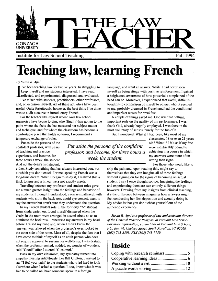 handle is hein.journals/lawteaer2 and id is 1 raw text is: THE LAWGONZAGAUNIVERSITYInstitute for Law School TeachingFall 1994Teaching law, learning FrenchBy Susan B. Apel've been teaching law for twelve years. In struggling to  language, and want an answer. While I had never seenkeep myself and my students interested, I have read,  myself as being stingy with positive reinforcement, I gainedeflected, and experimented, diagnosed, and evaluated.  a heightened awareness of how powerful a simple nod of theI've talked with students, practitioners, other professors,  head can be. Moreover, I experienced that awful, difficult-and, on occasion, myself. All of these activities have been to-admit-to comparison of myself to others, who, it seemeduseful. Quite fortuitously, however, the best thing I've done  to me, probably dreamed in French and had the conditionalwas to audit a course in introductory French.           and imperfect tenses for breakfast.For the teacher like myself whose own law school        A couple of things saved me. One was that nothingmemories have begun to dim, who (finally) has gotten to the  important rode on the quality of my performance. I was,point where she feels she has mastered her subject matter  thank God, already happily employed. I was there in theand technique, and for whom the classroom has become a  most voluntary of senses, purely for the fun of it.comfortable place that holds no terror, I recommend a      But I wondered: What if I   had been, like most of mytemporary exchange of roles.     French.andimpeeclassmates, 18 or even 21 yearsPut aside the persona of the                                                   old? What ifme   felt as ifmy fateconfident professor, with years  Put aside the persona of the confident           were inextricably bound toof teaching and practice      professor    and become, for three hours a         achieving in a course in whichexperience, and become, for                 mee a         stvlnta    oy answers were more oftenthree hours a week, the student,            wek, the  s  tef                 wrong than right?And not the dean's list student,either. Study something that has always interested you, butat which you don't excel. For me, speaking French was along-time dream. When I began to study it, I realized that athick tongue and a tin ear were not exactly assets.Traveling between my professor and student roles gaveme a much greater insight into the feelings and behavior ofmy students. I thought I understood, even sympathized, withstudents who sit in the back row, avoid eye contact, want tosay the answer but aren't sure they understand the question.In my French student role, I, the formerly A studentfrom kindergarten on, found myself dismayed when thechairs in the room were arranged in a semi-circle so as toeliminate the back row. I rehearsed my answers in my headbefore I raised my hand and, when I didn't know theanswer, was relieved when the professor's eyes looked tothe other side of the room. Most of all, despite the fact that Ihave come to think of myself as an adult person who doesnot require approval to sustain her well-being, I was ecstaticwhen the professor smiled, nodded, or, wonder of wonders,said Good! after I uttered C'est moi.Back in my own classroom, my sympathy turned intoempathy. Feeling ridiculously like Bill Clinton, I wanted tosay I feel your pain to the students who tried hard to lookelsewhere when I asked a question. I, too, knew what it waslike to be called on, have someone speak in a foreignFor those who would like toskip the pain and, upon reading this, might say tothemselves that they can imagine all of these feelingswithout signing on for the rigors of becoming an actualstudent, I say I once thought so, too. Imagining the feelingsand experiencing them are two entirely different things,however. Drawing from my insights from clinical teaching,it's the difference between imagining how a lawyer mightfeel conducting her first deposition and actually doing it.My advice is that you don't cheat yourself out of theauthentic experience.Susan B. Apel is a professor of law and assistant directorof the General Practice Program at Vermont Law School.For more information, contact her at Vermont Law School,RO. Box 96, Chelsea Street, South Royalton, VT 05068,(802) 763-8303, FAX (802) 763-7159.InsideCoping with research seminars .       ......... 5Cooperative learning ideas ............ 6Working without a net      ............... 10A puzzle worth solving .............. 12I.A.