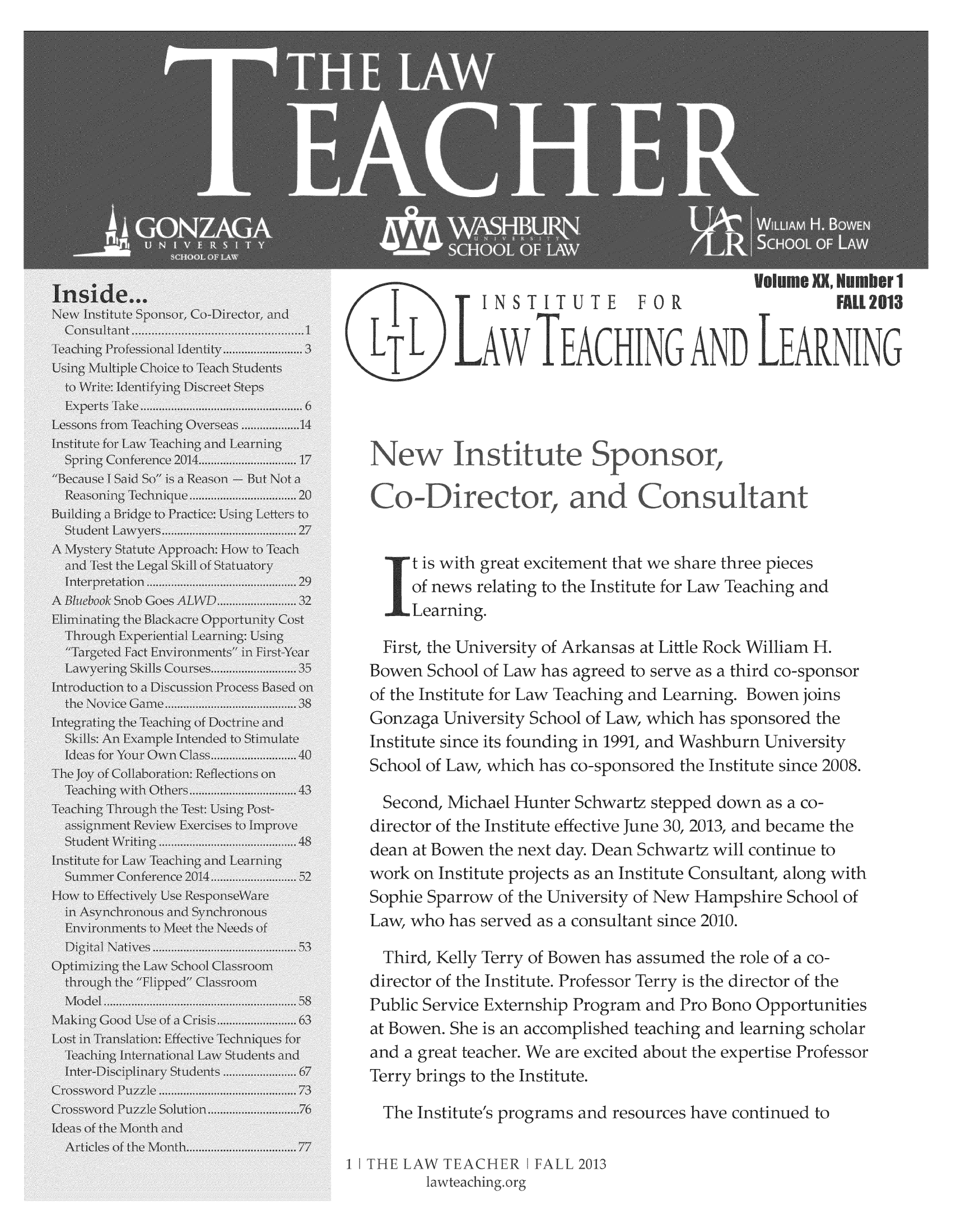 handle is hein.journals/lawteaer20 and id is 1 raw text is: t is with great excitement that we share three piecesof news relating to the Institute for Law Teaching andLearning.First, the University of Arkansas at Little Rock William H.Bowen School of Law has agreed to serve as a third co-sponsorof the Institute for Law Teaching and Learning. BowenjoinsGonzaga University School of Law, which has sponsored theInstitute since its founding in 1991, and Washburn UniversitySchool of Law, which has co-sponsored the Institute since 2008.Second, Michael Hunter Schwartz stepped down as a co-director of the Institute effective June 30, 2013, and became thedean at Bowen the next day. Dean Schwartz will continue towork on Institute projects as an Institute Consultant, along withSophie Sparrow of the University of New Hampshire School ofLaw, who has served as a consultant since 2010.Third, Kelly Terry of Bowen hsassumed the role of a co-director of the Institute. Professor Terry is the director of thePublic Service Externship Program and Pro Bono Opportunitiesat Bowen. She is an accomplished teaching and learning scholarand a great teacher. We are excited about the expertise ProfessorTerry brings to the Institute.The Institutes programs and resources have continued to