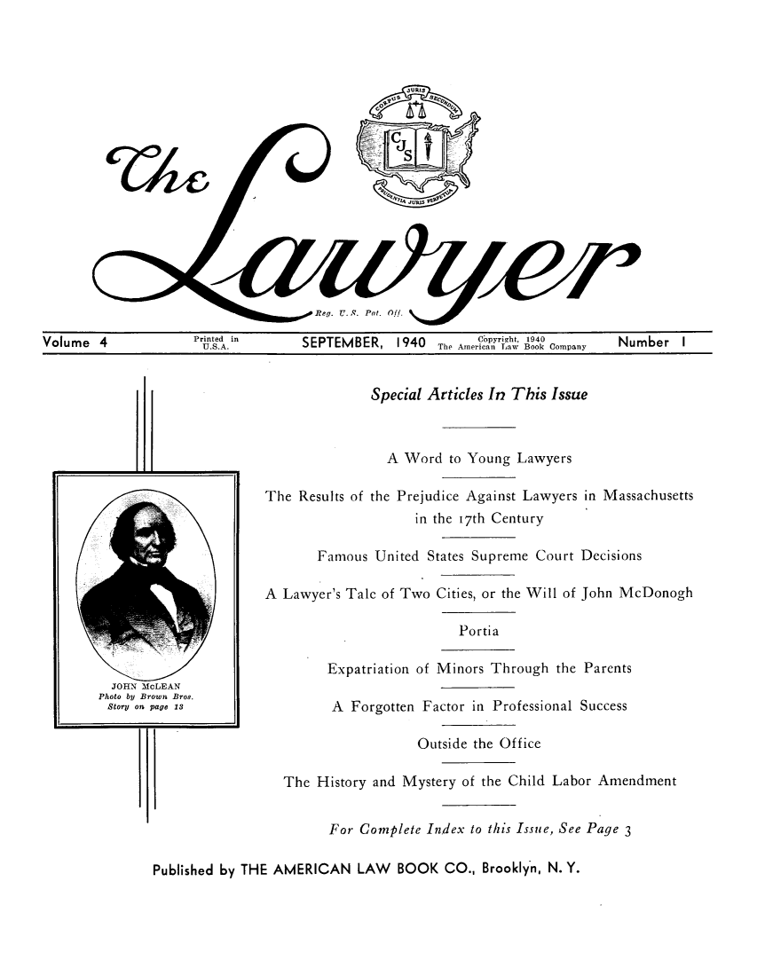 handle is hein.journals/lawy4 and id is 1 raw text is: Reg. U. S. Pat. Off.Volume 4           rit.in      SEPTEMBER, 1940 The Amer on rho Company  Number ISpecial Articles In This IssueA Word to Young LawyersThe Results of the Prejudice Against Lawyers in Massachusettsin the 17th CenturyFamous United States Supreme Court DecisionsA Lawyer's Tale of Two Cities, or the Will of John McDonoghPortiaExpatriation of Minors Through the ParentsA Forgotten Factor in Professional SuccessOutside the OfficeThe History and Mystery of the Child Labor AmendmentFor Complete Index to this Issue, See Page 3Published by THE AMERICAN LAW BOOK CO., Brooklyn, N. Y.T/To