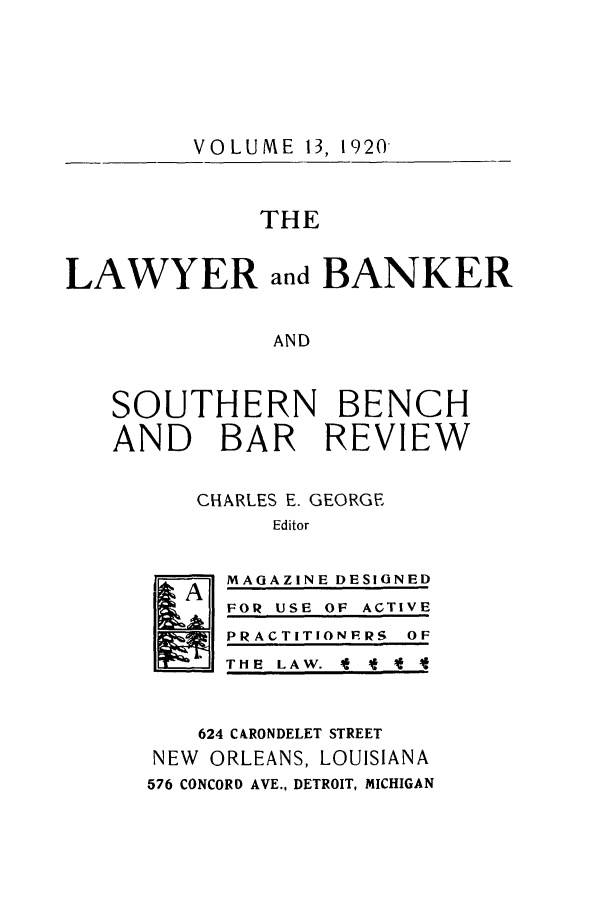 handle is hein.journals/lbancelj13 and id is 1 raw text is: VOLUME 13, 1920THELAWYERand BANKERANDSOUTHERN BENCHAND BAR REVIEWCHARLES E. GEORGEEditorMAGAZINE DESIGNEDFOR USE OF ACTIVEPRACTITIONFRS OFTHE LAW. f f I624 CARONDELET STREETNEW   ORLEANS, LOUISIANA576 CONCORD AVE., DETROIT, MICHIGANA