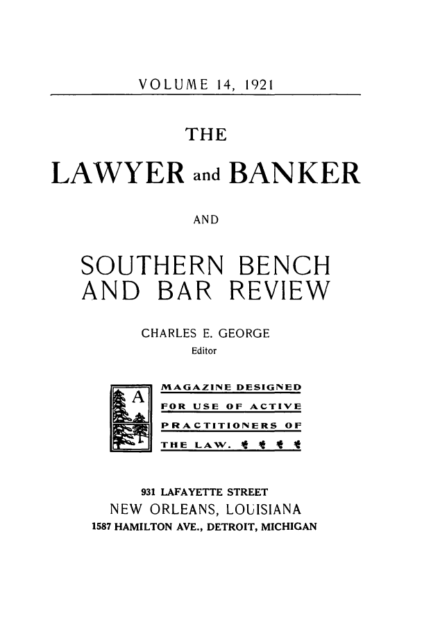 handle is hein.journals/lbancelj14 and id is 1 raw text is: VOLUME 14, 1921THELAWYER and BANKERANDSOUTHERN BENCHAND BAR REVIEWCHARLES E. GEORGEEditorIA]MAGAZINE DESIGNEDFOR USE OF ACTIVEPRACTITIONERS OFT HE LAW.  At t931 LAFAYETTE STREETNEW ORLEANS, LOUISIANA1587 HAMILTON AVE., DETROIT, MICHIGAN