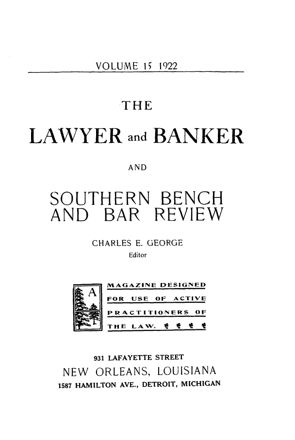 handle is hein.journals/lbancelj15 and id is 1 raw text is: VOLUME 15 1922THELAWYER and BANKERANDSOUTHERN BENCHAND BAR REVIEWCHARLES E. GEORGEEditorH~MAGAZINE DESIGNEDFOR USE OF ACTIVEPRACTITIONERS OFTHE LAW. * I *931 LAFAYETTE STREETNEW ORLEANS, LOUISIANA1587 HAMILTON AVE., DETROIT, MICHIGAN