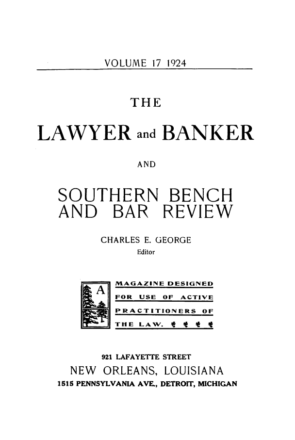 handle is hein.journals/lbancelj17 and id is 1 raw text is: VOLUME 17 1924THELAWYER and BANKERANDSOUTHERN BENCHAND BAR REVIEWCHARLES E. GEORGEEditorMAGAZINE DESIGNEDFOR USE OF ACTIVEPRACTITIONERS OFTHE LAW. t It921 LAFAYETTE STREETNEW  ORLEANS, LOUISIANA1515 PENNSYLVANIA AVE, DETROIT, MICHIGAN