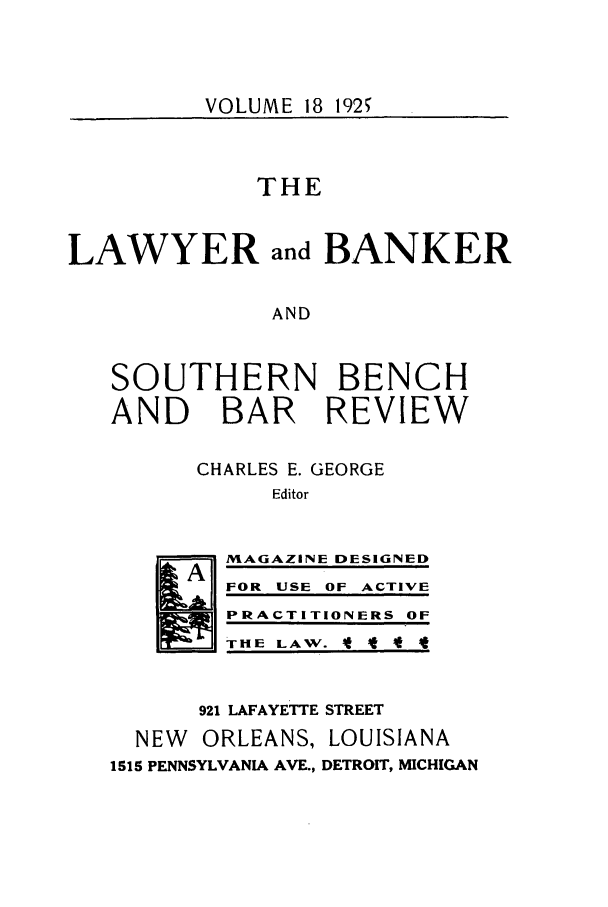 handle is hein.journals/lbancelj18 and id is 1 raw text is: VOLUME 18 1925THELAWYER and BANKERANDSOUTHERN BENCHAND BAR REVIEWCHARLES E. GEORGEEditorMAGAZINE DESIGNEDFOR USE OF ACTIVEPRACTITIONERS OFTHE LAW. t * t921 LAFAYETTE STREETNEW ORLEANS, LOUISIANA1515 PENNSYLVANIA AVE., DETROIT, MICHIGAN