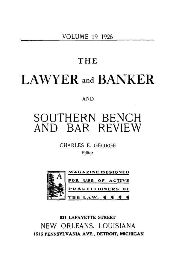 handle is hein.journals/lbancelj19 and id is 1 raw text is: VOLUME 19 1926THELAWYER and BANKERANDSOUTHERN BENCHAND BAR REVIEWCHARLES E. GEORGEEditorMAGAZINE DESIGNED19A lFOR USE OF ACTIVEPRACTITIONERS OFTHE LAW. It f -f921 LAFAYETTE STREETNEW   ORLEANS, LOUISIANA1515 PENNSYLVANIA AVE., DETROIT, MICHIGAN