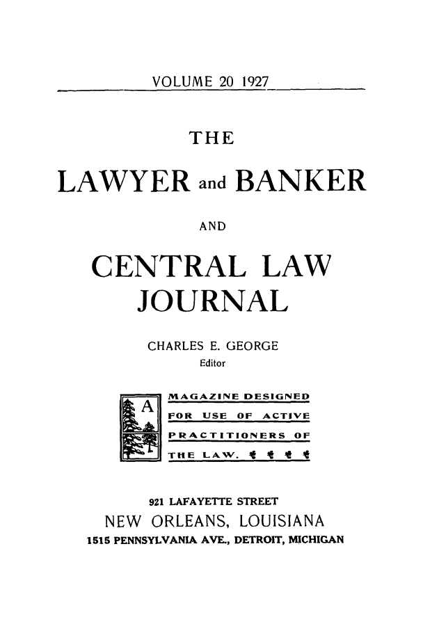 handle is hein.journals/lbancelj20 and id is 1 raw text is: VOLUME 20 1927THELAWYER and BANKERANDCENTRAL LAWJOURNALCHARLES E. GEORGEEditorMAGAZINE DESIGNEDFOR USE OF ACTIVEPRACTITIONERS OFTIE LAW. '   4 4 *921 LAFAYETTE STREETNEW ORLEANS, LOUISIANA1515 PENNSYLVANIA AVE., DETROIT, MICHIGAN