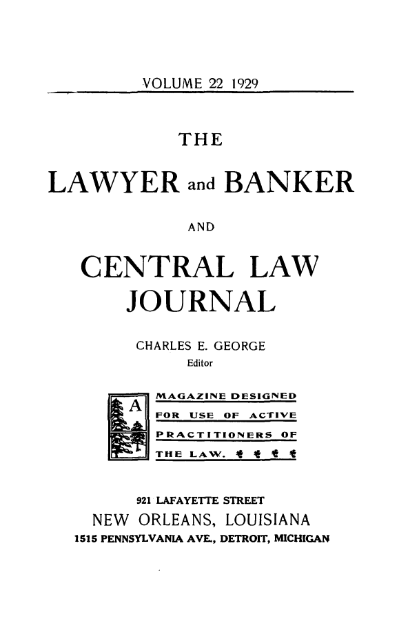handle is hein.journals/lbancelj22 and id is 1 raw text is: VOLUME 22 1929THELAWYER and BANKERANDCENTRAL LAWJOURNALCHARLES E. GEORGEEditor]  MAGAZINE DESIGNEDFOR USE OF ACTIVEPRACTITIONERS OFT HE ILA W. IfIt4921 LAFAYETTE STREETNEW ORLEANS, LOUISIANA1515 PENNSYLVANIA AVE., DETROIT, MICHIGAN