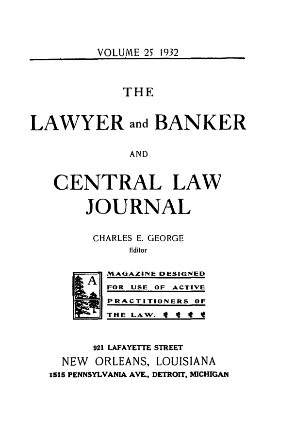handle is hein.journals/lbancelj25 and id is 1 raw text is: VOLUME 25 1932THELAWYER and BANKERANDCENTRAL LAWJOURNALCHARLES E. GEORGEEditor-     L   MAGAZINE DESIGNEDFOR USE OF ACTIVEPRACTITIONERS OFT HE LA W.  t 4t4921 LAFAYETTE STREETNEW ORLEANS, LOUISIANA1515 PENNSYLVANIA AVE., DETROIT, MICHIGAN