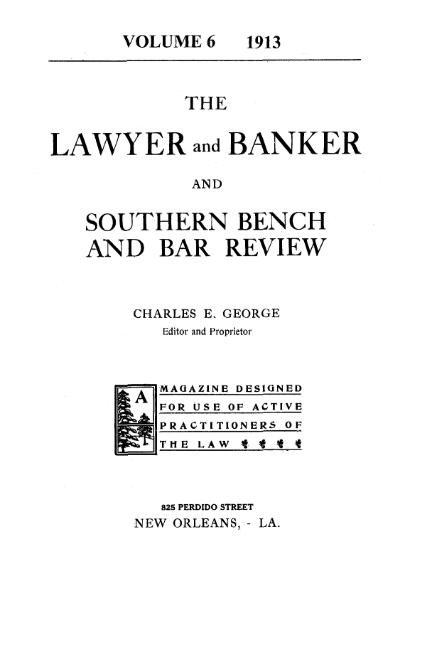 handle is hein.journals/lbancelj6 and id is 1 raw text is: VOLUME 6   1913THELAWYER and BANKERANDSOUTHERN BENCHAND BAR REVIEWCHARLES E. GEORGEEditor and ProprietorA MAGAZINE DESIGNEDFOR USE OF ACTIVEPRACTITIONERS OFT HE L AW lt825 PERDIDO STREETNEW ORLEANS, - LA.