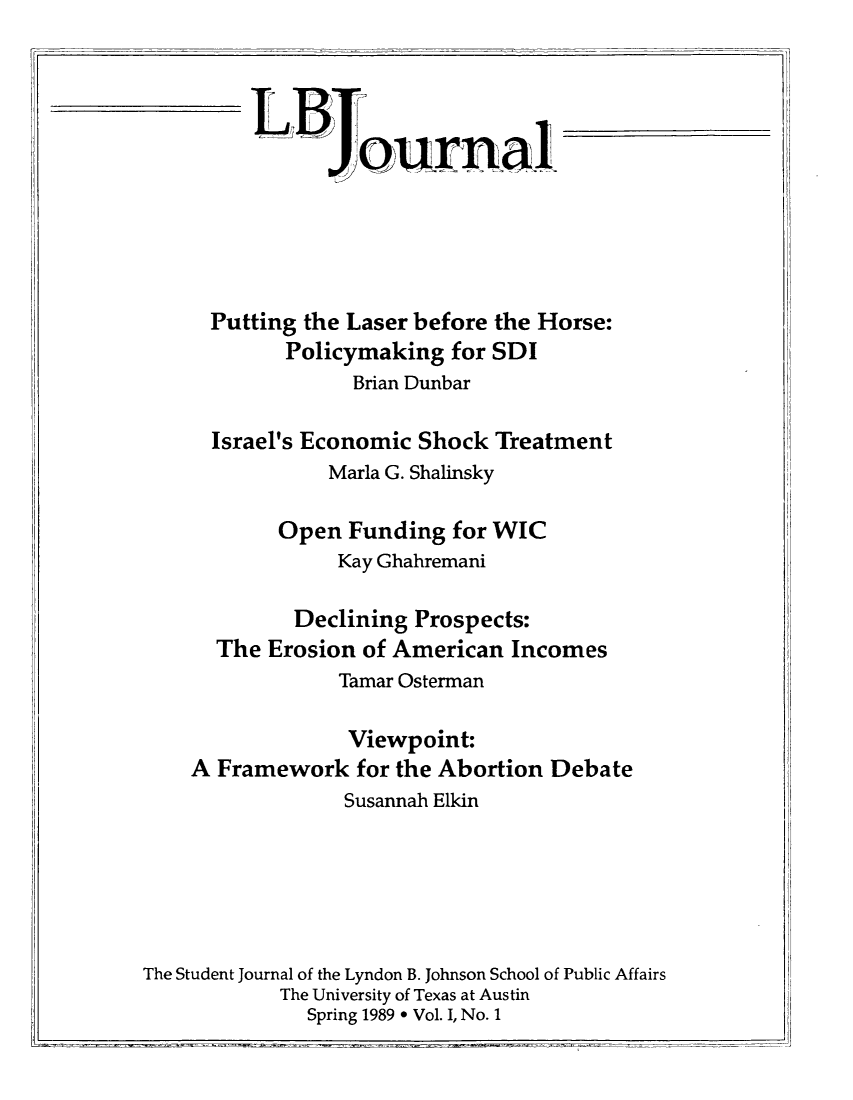 handle is hein.journals/lbjalopua1 and id is 1 raw text is: LBournalPutting the Laser before the Horse:Policymaking for SDIBrian DunbarIsrael's Economic Shock TreatmentMarla G. ShalinskyOpen Funding for WICKay GhahremaniDeclining Prospects:The Erosion of American IncomesTamar OstermanViewpoint:A Framework for the Abortion DebateSusannah ElkinThe Student Journal of the Lyndon B. Johnson School of Public AffairsThe University of Texas at AustinSpring 1989 * Vol. I, No. 1
